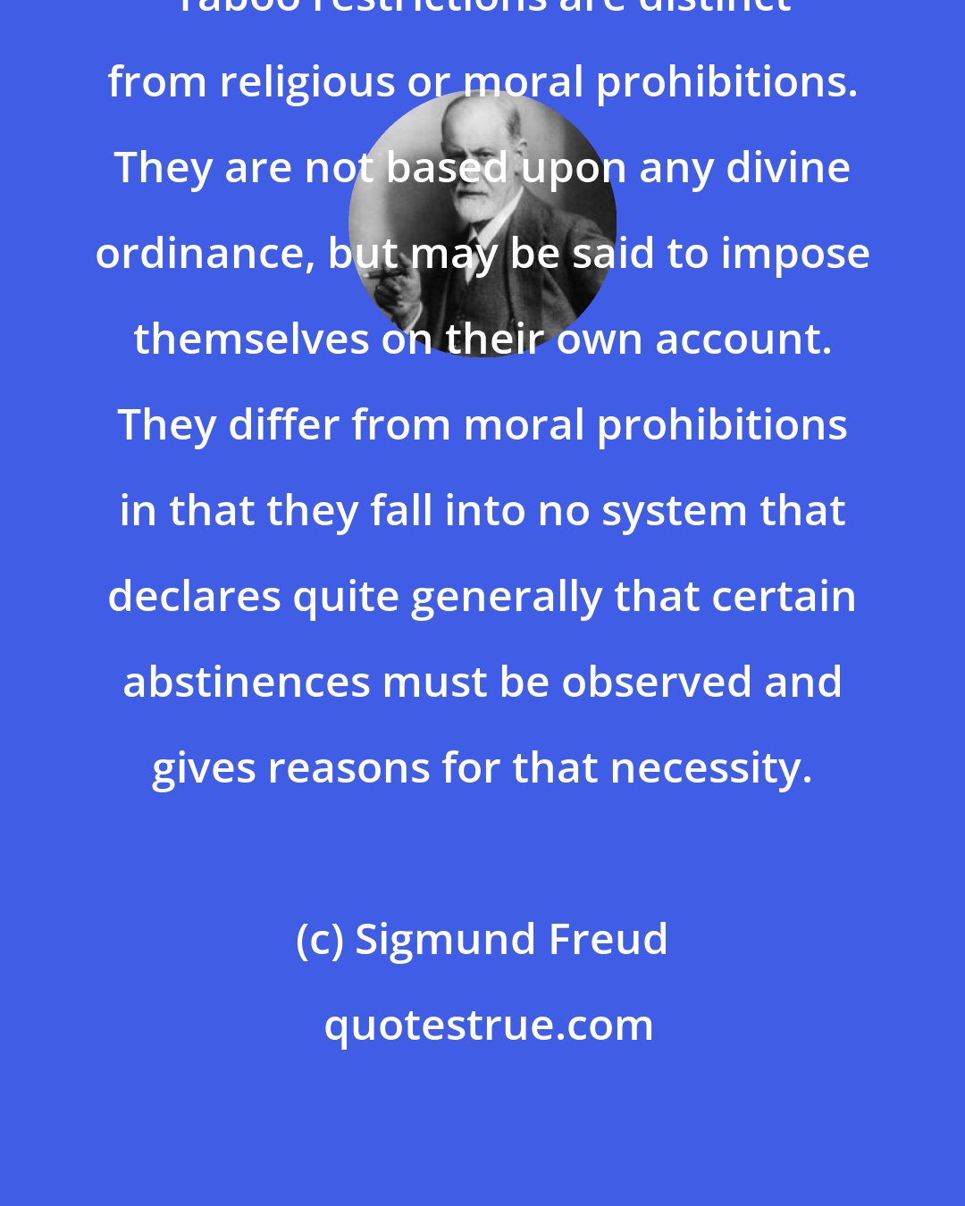 Sigmund Freud: Taboo restrictions are distinct from religious or moral prohibitions. They are not based upon any divine ordinance, but may be said to impose themselves on their own account. They differ from moral prohibitions in that they fall into no system that declares quite generally that certain abstinences must be observed and gives reasons for that necessity.