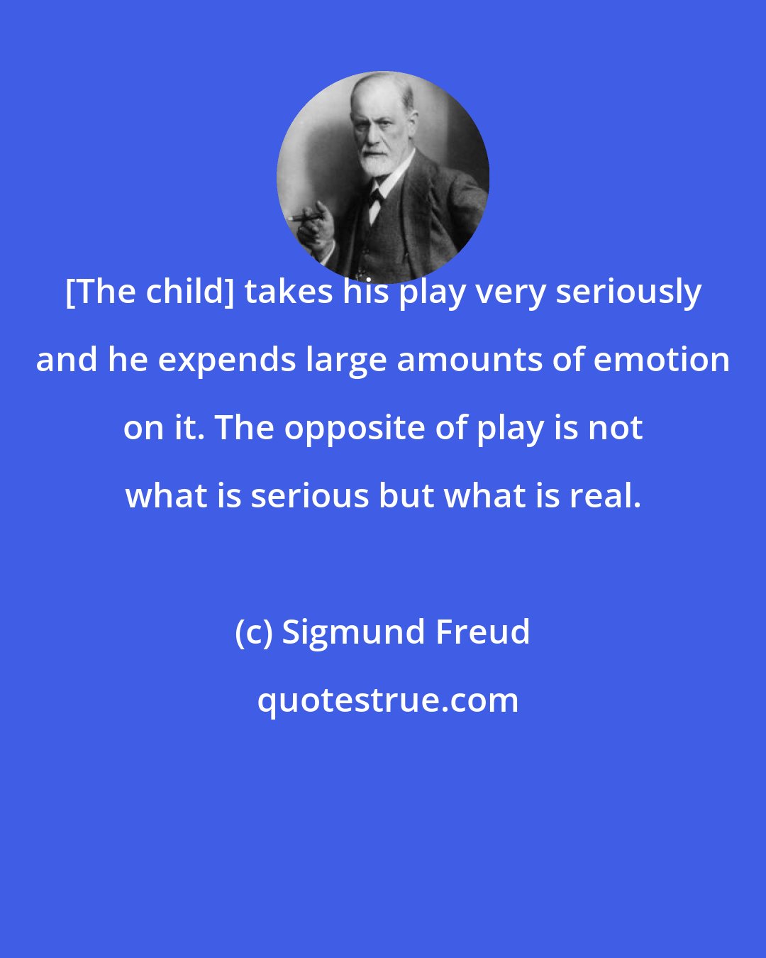 Sigmund Freud: [The child] takes his play very seriously and he expends large amounts of emotion on it. The opposite of play is not what is serious but what is real.