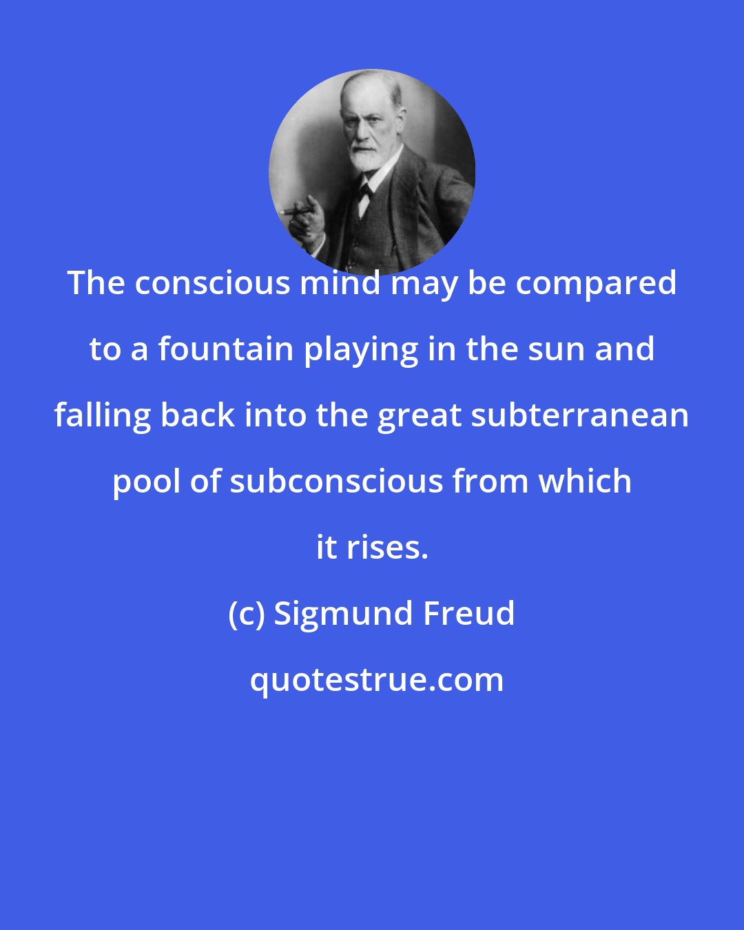 Sigmund Freud: The conscious mind may be compared to a fountain playing in the sun and falling back into the great subterranean pool of subconscious from which it rises.