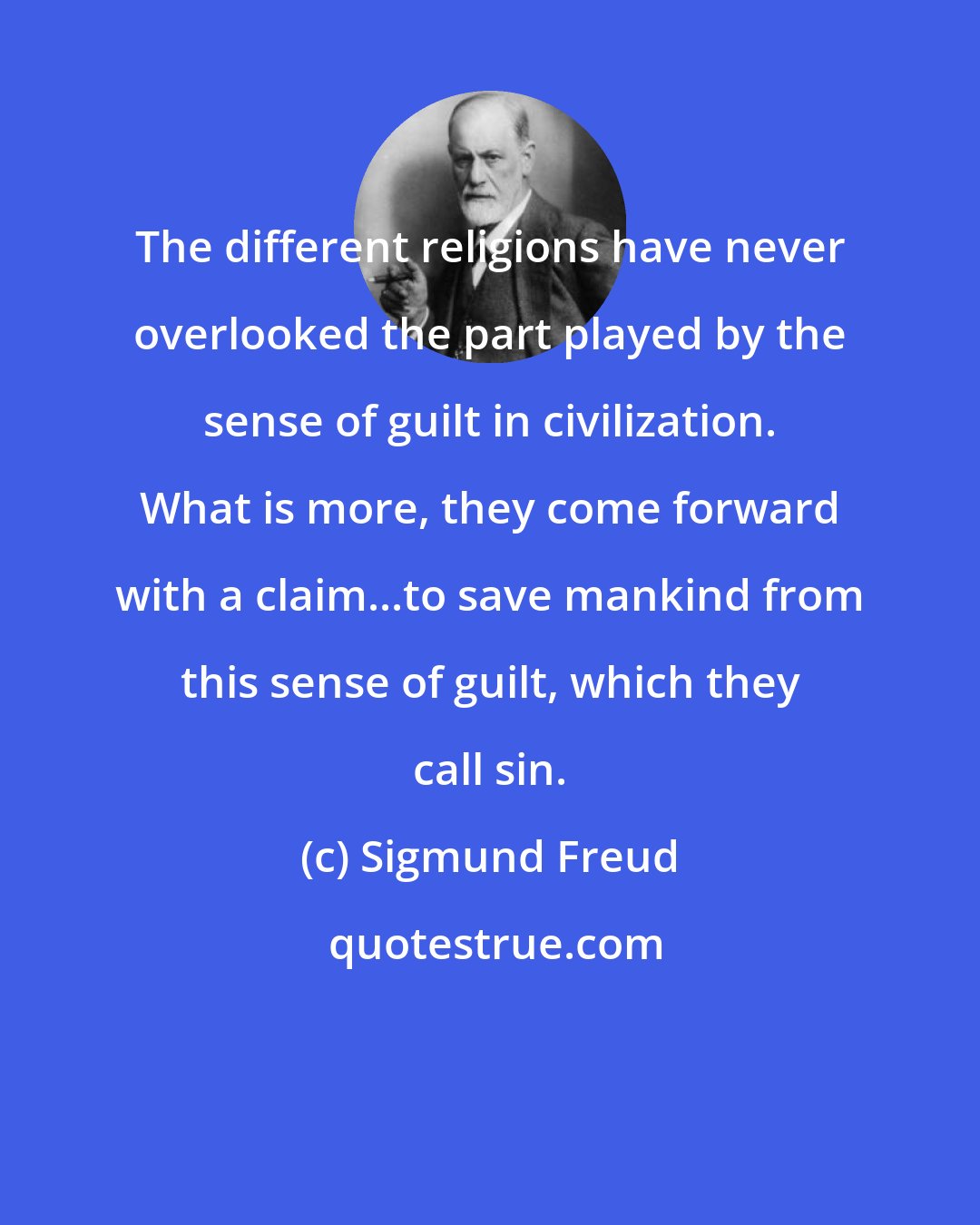 Sigmund Freud: The different religions have never overlooked the part played by the sense of guilt in civilization. What is more, they come forward with a claim...to save mankind from this sense of guilt, which they call sin.