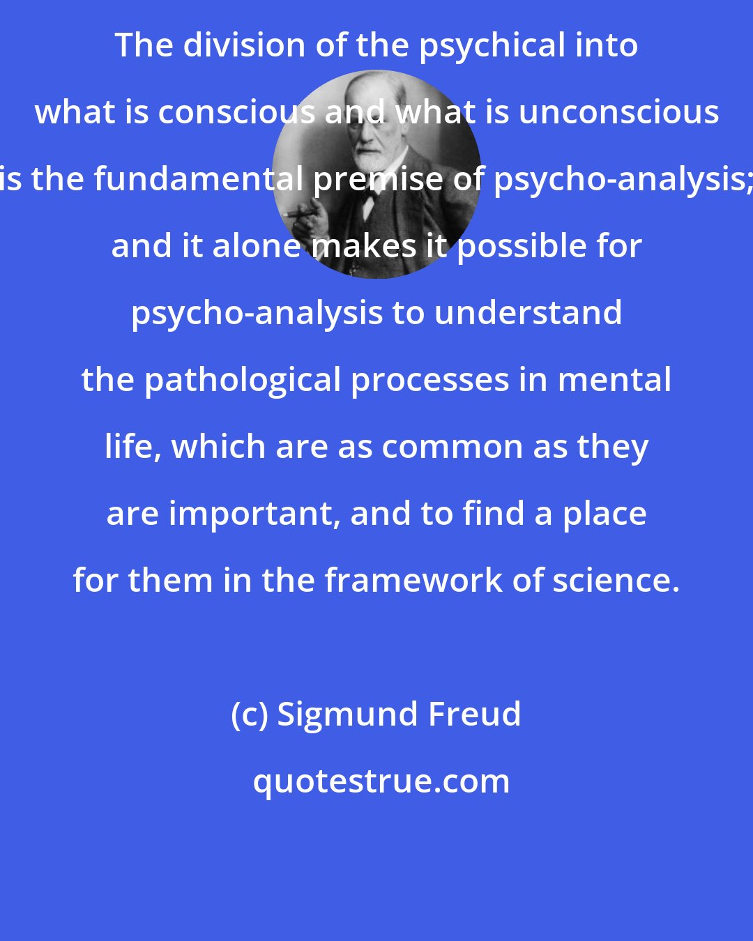 Sigmund Freud: The division of the psychical into what is conscious and what is unconscious is the fundamental premise of psycho-analysis; and it alone makes it possible for psycho-analysis to understand the pathological processes in mental life, which are as common as they are important, and to find a place for them in the framework of science.