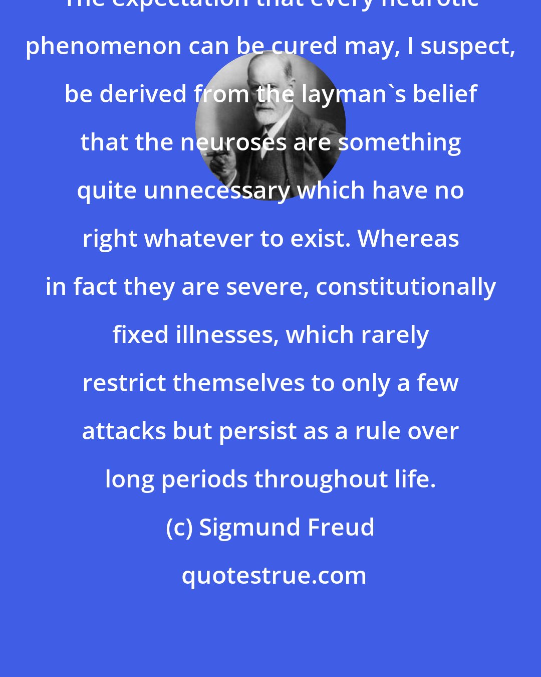 Sigmund Freud: The expectation that every neurotic phenomenon can be cured may, I suspect, be derived from the layman's belief that the neuroses are something quite unnecessary which have no right whatever to exist. Whereas in fact they are severe, constitutionally fixed illnesses, which rarely restrict themselves to only a few attacks but persist as a rule over long periods throughout life.