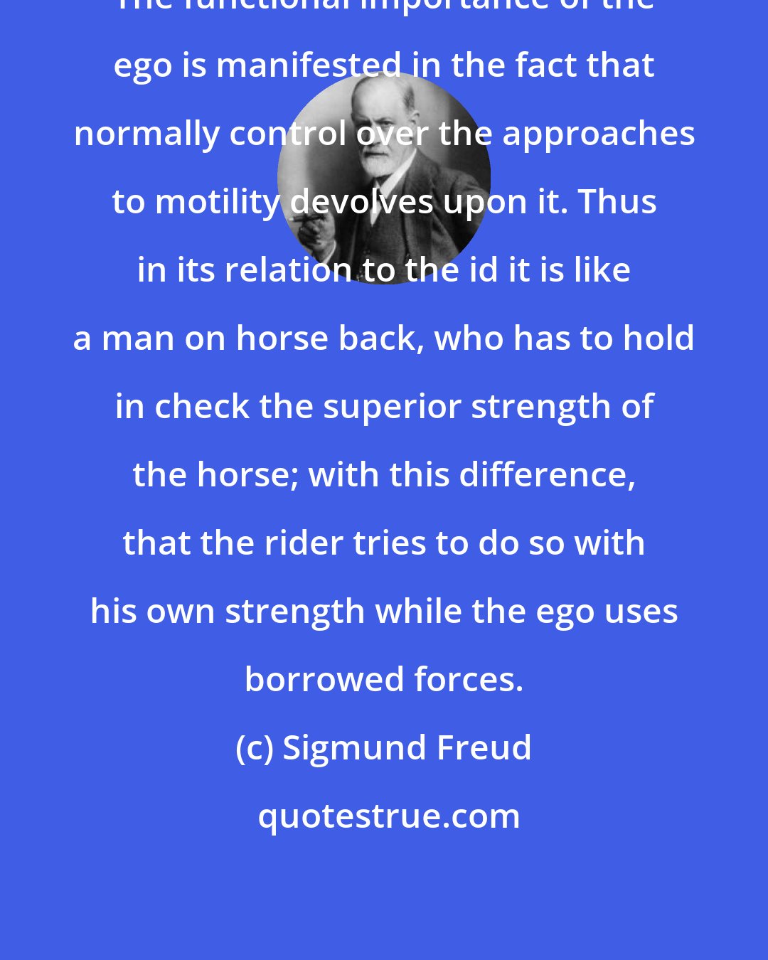 Sigmund Freud: The functional importance of the ego is manifested in the fact that normally control over the approaches to motility devolves upon it. Thus in its relation to the id it is like a man on horse back, who has to hold in check the superior strength of the horse; with this difference, that the rider tries to do so with his own strength while the ego uses borrowed forces.