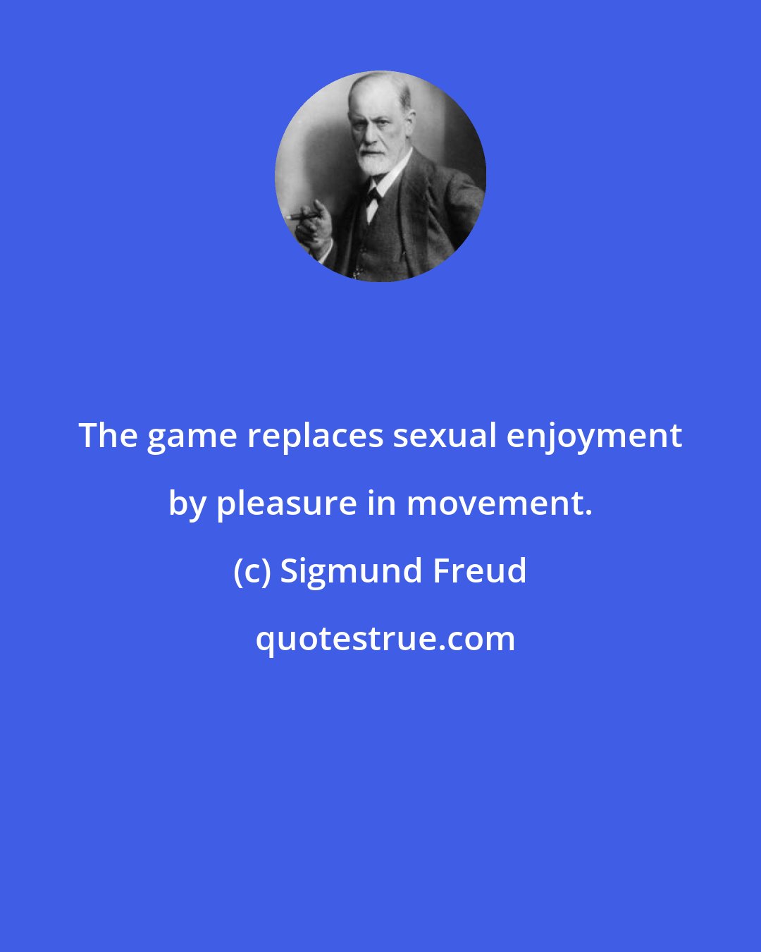 Sigmund Freud: The game replaces sexual enjoyment by pleasure in movement.