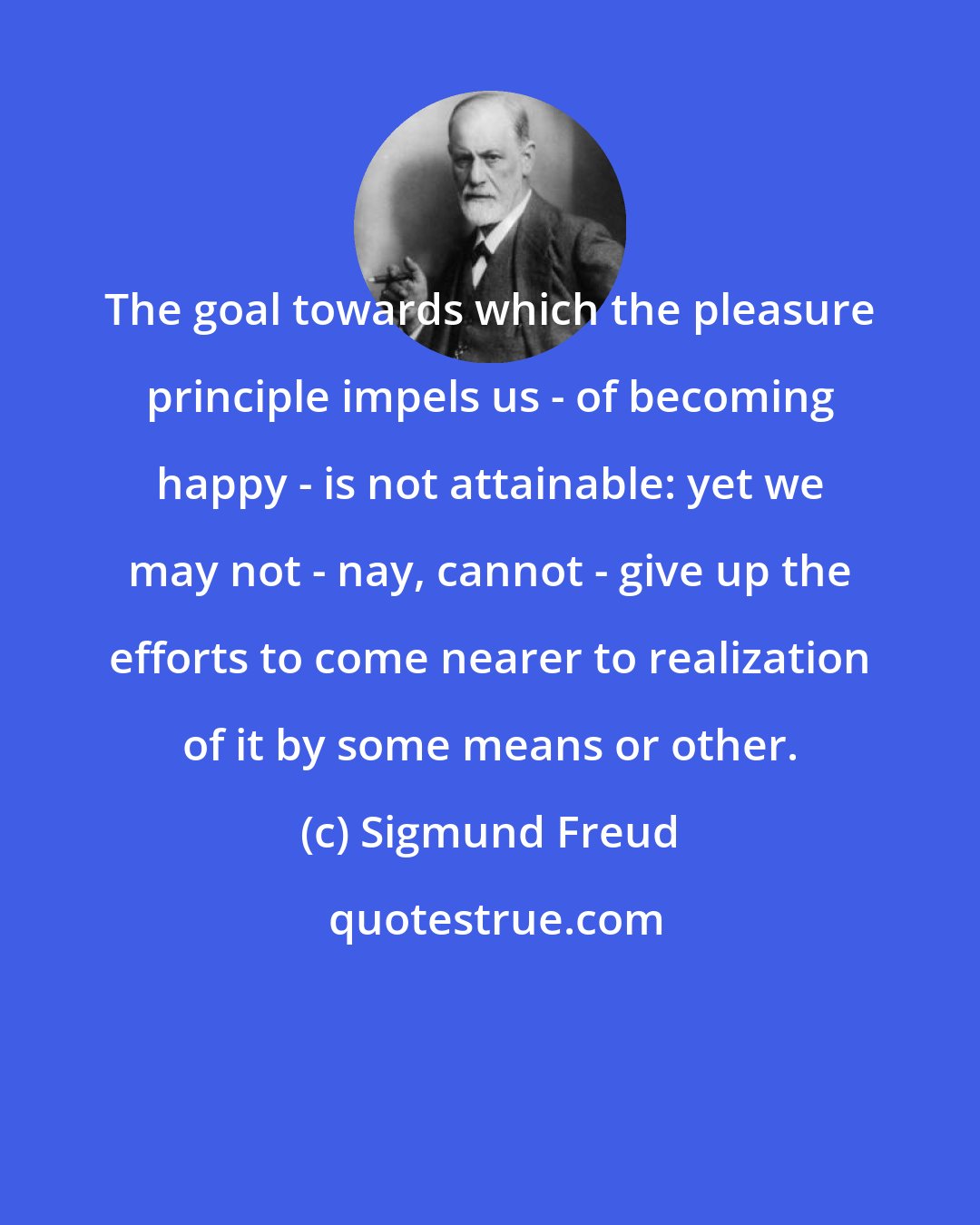 Sigmund Freud: The goal towards which the pleasure principle impels us - of becoming happy - is not attainable: yet we may not - nay, cannot - give up the efforts to come nearer to realization of it by some means or other.