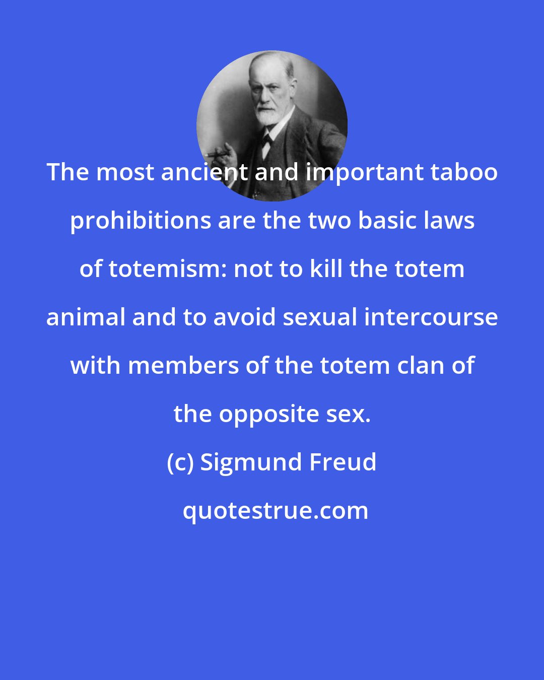 Sigmund Freud: The most ancient and important taboo prohibitions are the two basic laws of totemism: not to kill the totem animal and to avoid sexual intercourse with members of the totem clan of the opposite sex.