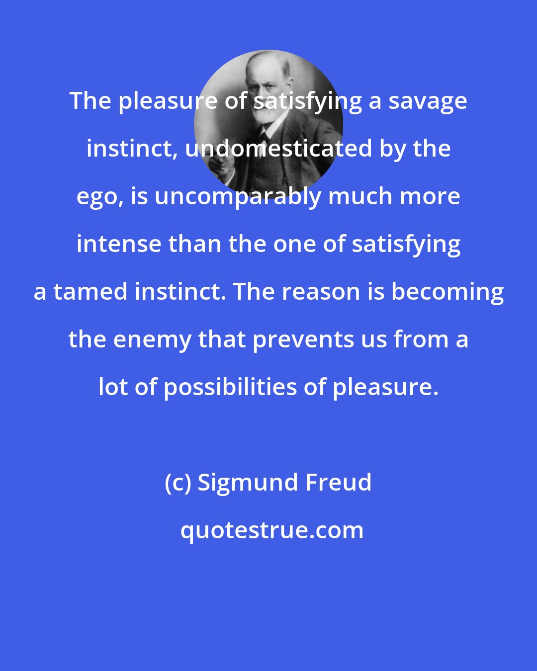 Sigmund Freud: The pleasure of satisfying a savage instinct, undomesticated by the ego, is uncomparably much more intense than the one of satisfying a tamed instinct. The reason is becoming the enemy that prevents us from a lot of possibilities of pleasure.