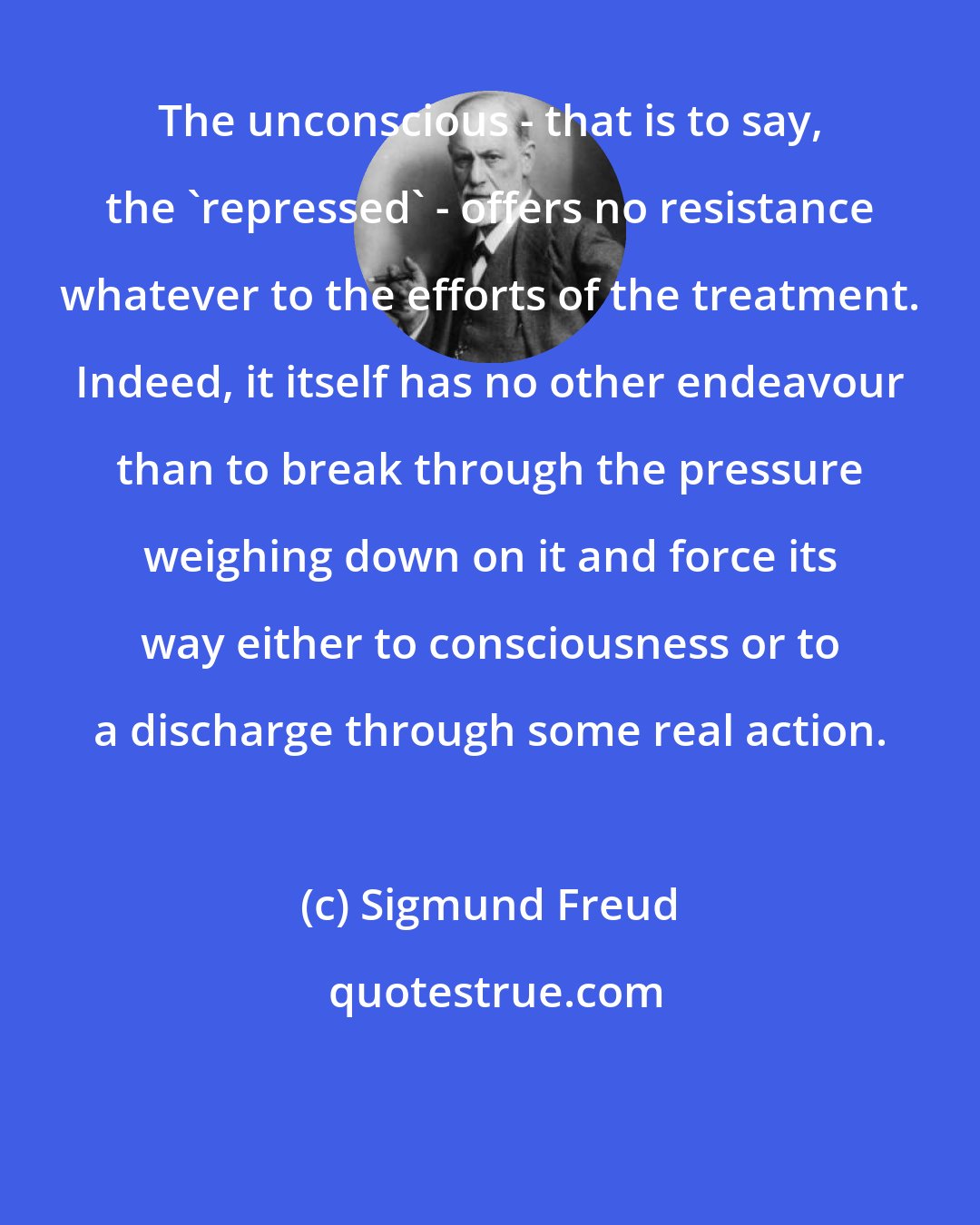 Sigmund Freud: The unconscious - that is to say, the 'repressed' - offers no resistance whatever to the efforts of the treatment. Indeed, it itself has no other endeavour than to break through the pressure weighing down on it and force its way either to consciousness or to a discharge through some real action.