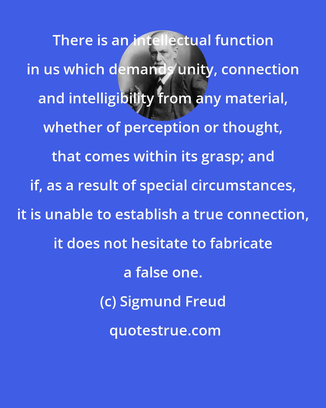 Sigmund Freud: There is an intellectual function in us which demands unity, connection and intelligibility from any material, whether of perception or thought, that comes within its grasp; and if, as a result of special circumstances, it is unable to establish a true connection, it does not hesitate to fabricate a false one.