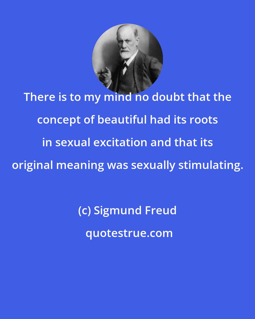 Sigmund Freud: There is to my mind no doubt that the concept of beautiful had its roots in sexual excitation and that its original meaning was sexually stimulating.