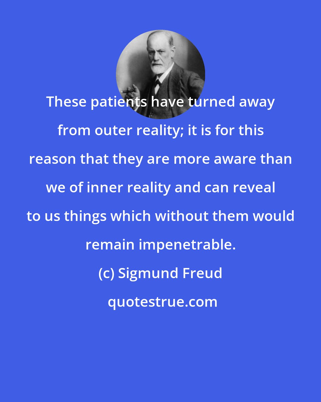 Sigmund Freud: These patients have turned away from outer reality; it is for this reason that they are more aware than we of inner reality and can reveal to us things which without them would remain impenetrable.