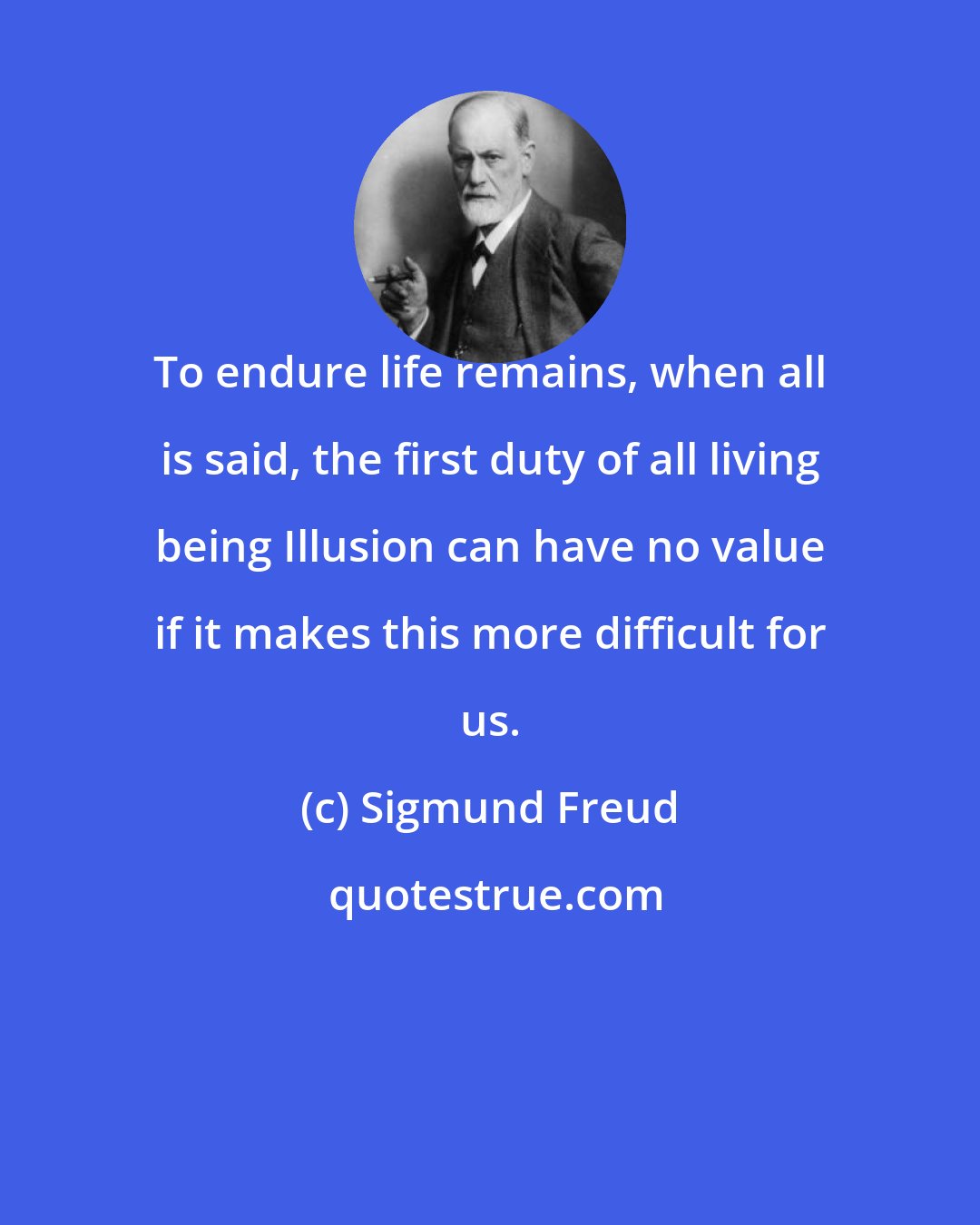 Sigmund Freud: To endure life remains, when all is said, the first duty of all living being Illusion can have no value if it makes this more difficult for us.