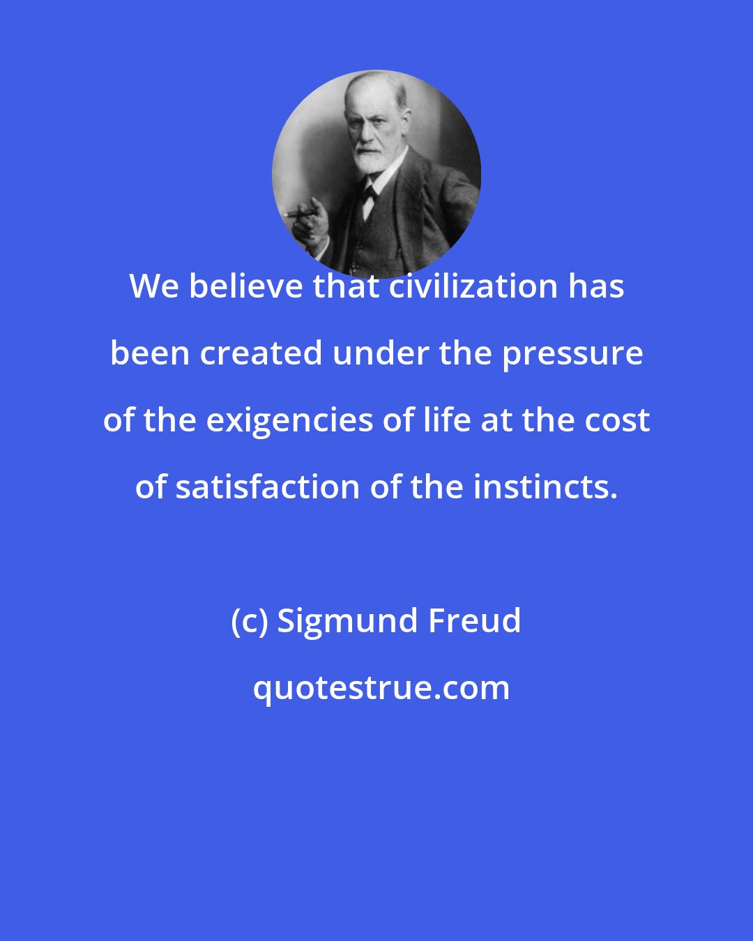 Sigmund Freud: We believe that civilization has been created under the pressure of the exigencies of life at the cost of satisfaction of the instincts.