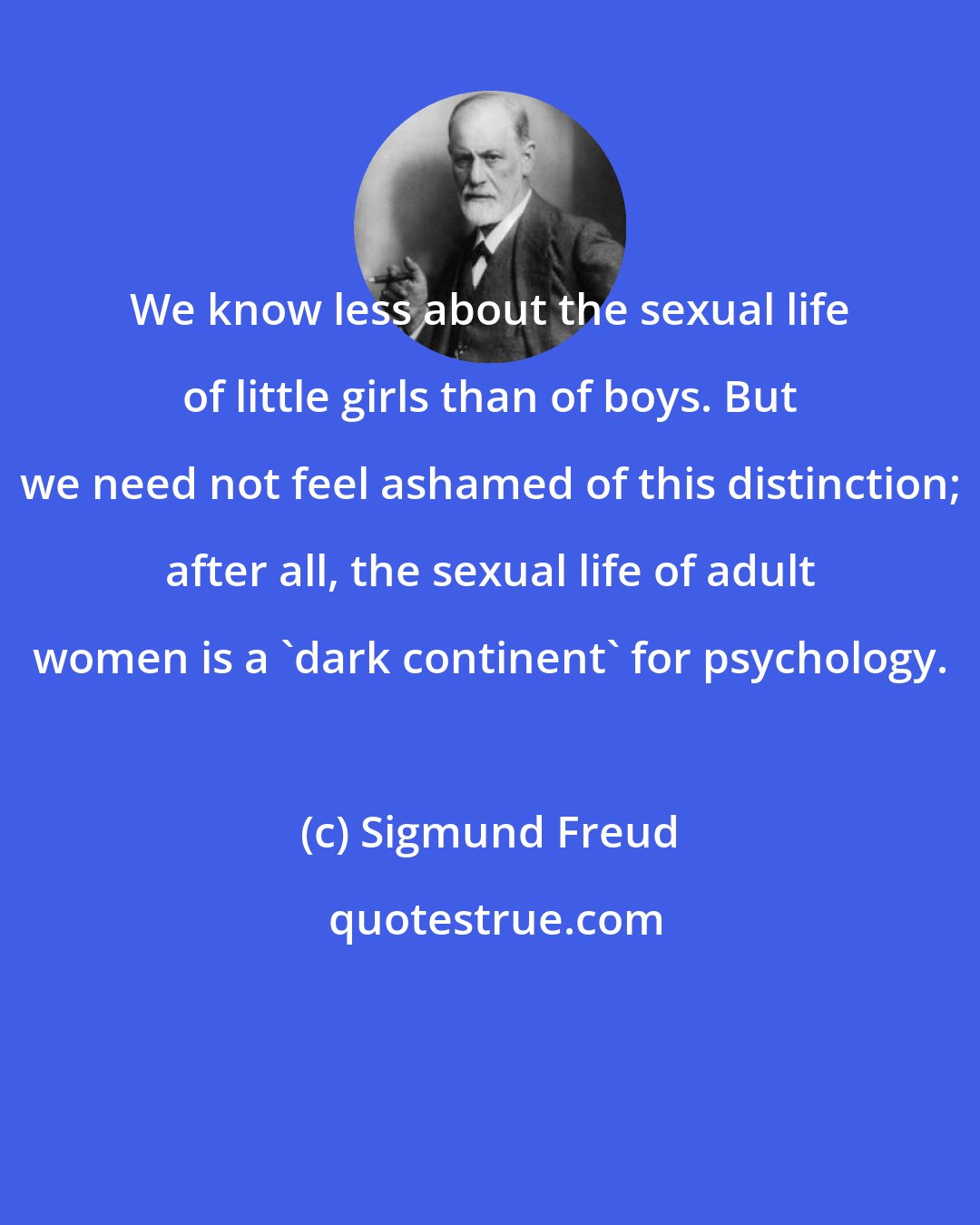 Sigmund Freud: We know less about the sexual life of little girls than of boys. But we need not feel ashamed of this distinction; after all, the sexual life of adult women is a 'dark continent' for psychology.