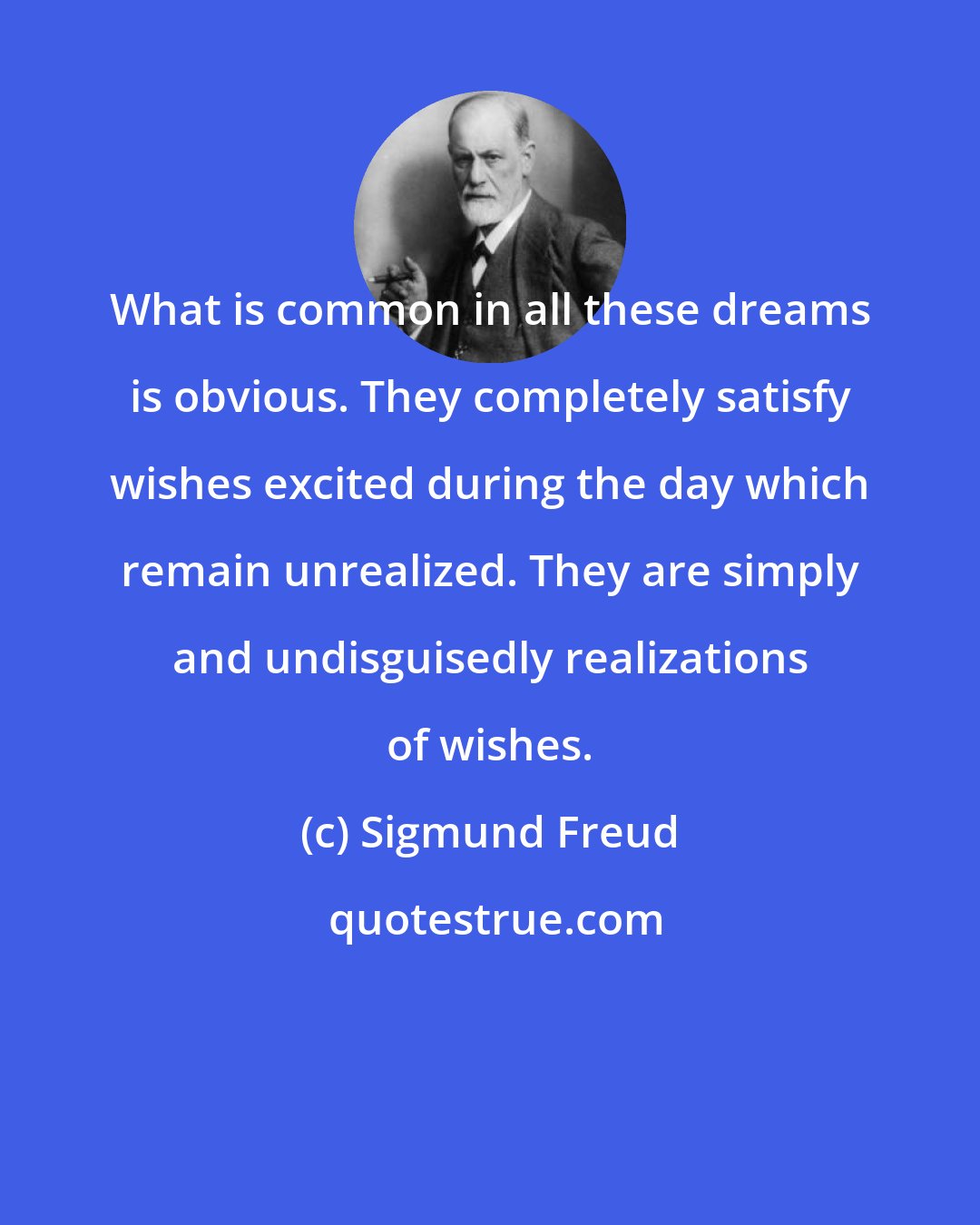 Sigmund Freud: What is common in all these dreams is obvious. They completely satisfy wishes excited during the day which remain unrealized. They are simply and undisguisedly realizations of wishes.