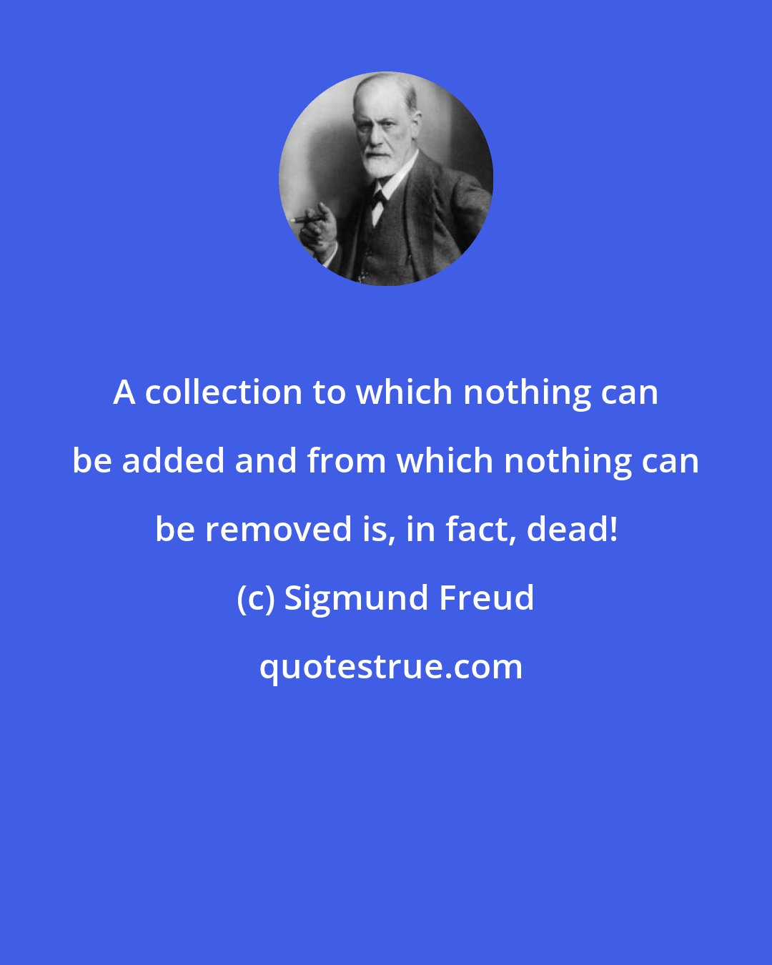 Sigmund Freud: A collection to which nothing can be added and from which nothing can be removed is, in fact, dead!