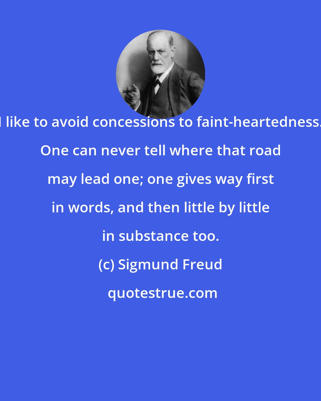 Sigmund Freud: I like to avoid concessions to faint-heartedness. One can never tell where that road may lead one; one gives way first in words, and then little by little in substance too.