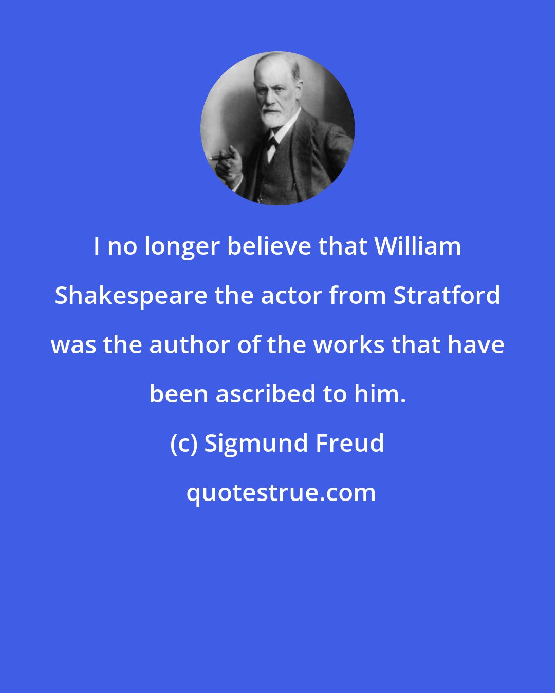 Sigmund Freud: I no longer believe that William Shakespeare the actor from Stratford was the author of the works that have been ascribed to him.