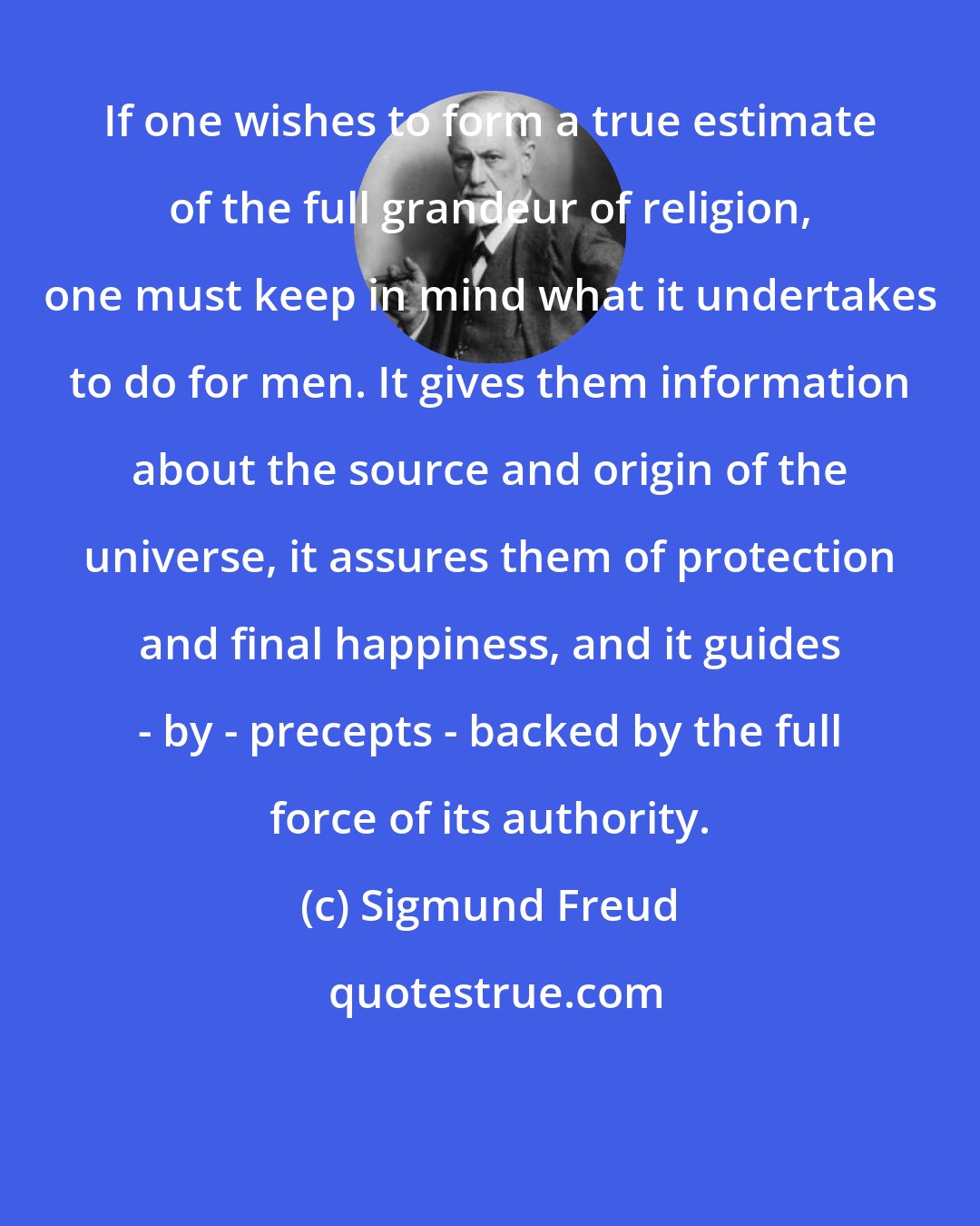 Sigmund Freud: If one wishes to form a true estimate of the full grandeur of religion, one must keep in mind what it undertakes to do for men. It gives them information about the source and origin of the universe, it assures them of protection and final happiness, and it guides - by - precepts - backed by the full force of its authority.