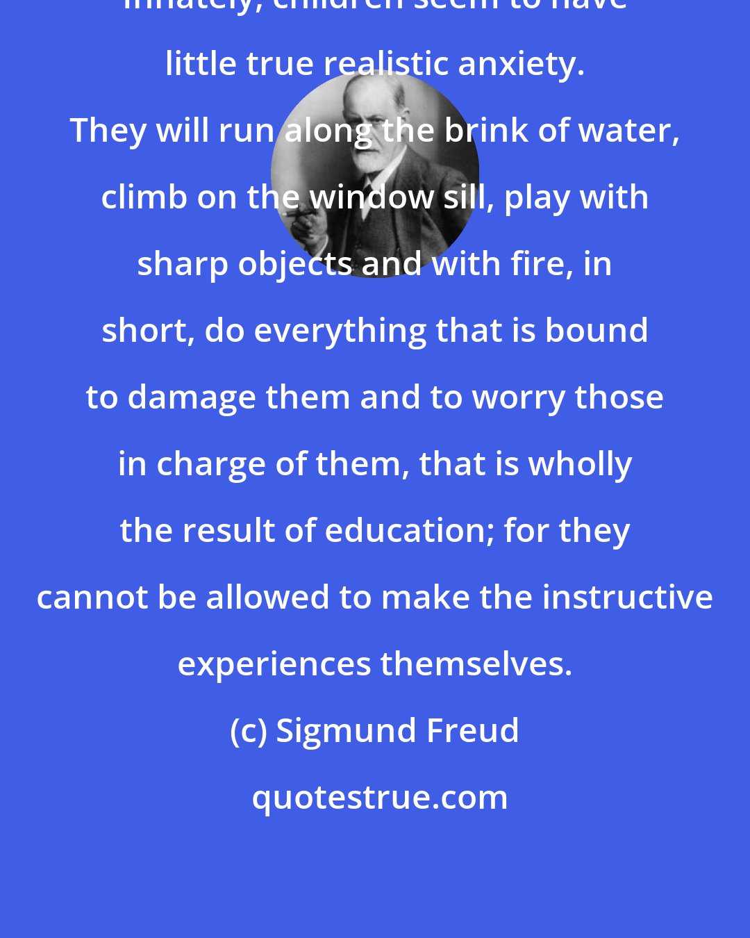 Sigmund Freud: Innately, children seem to have little true realistic anxiety. They will run along the brink of water, climb on the window sill, play with sharp objects and with fire, in short, do everything that is bound to damage them and to worry those in charge of them, that is wholly the result of education; for they cannot be allowed to make the instructive experiences themselves.