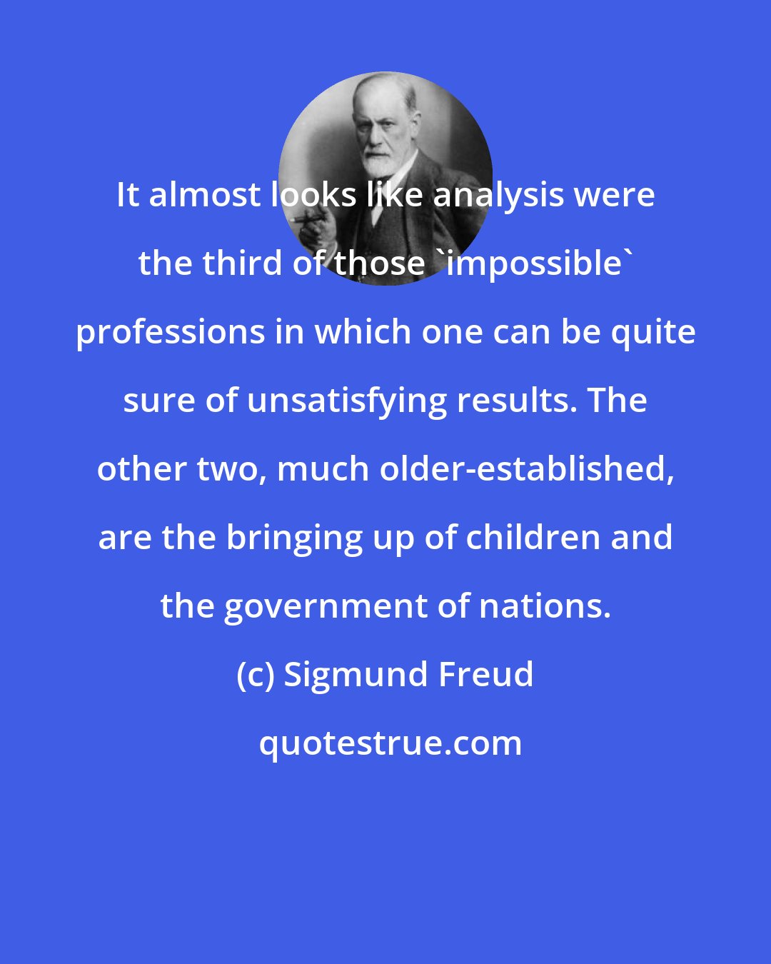 Sigmund Freud: It almost looks like analysis were the third of those 'impossible' professions in which one can be quite sure of unsatisfying results. The other two, much older-established, are the bringing up of children and the government of nations.