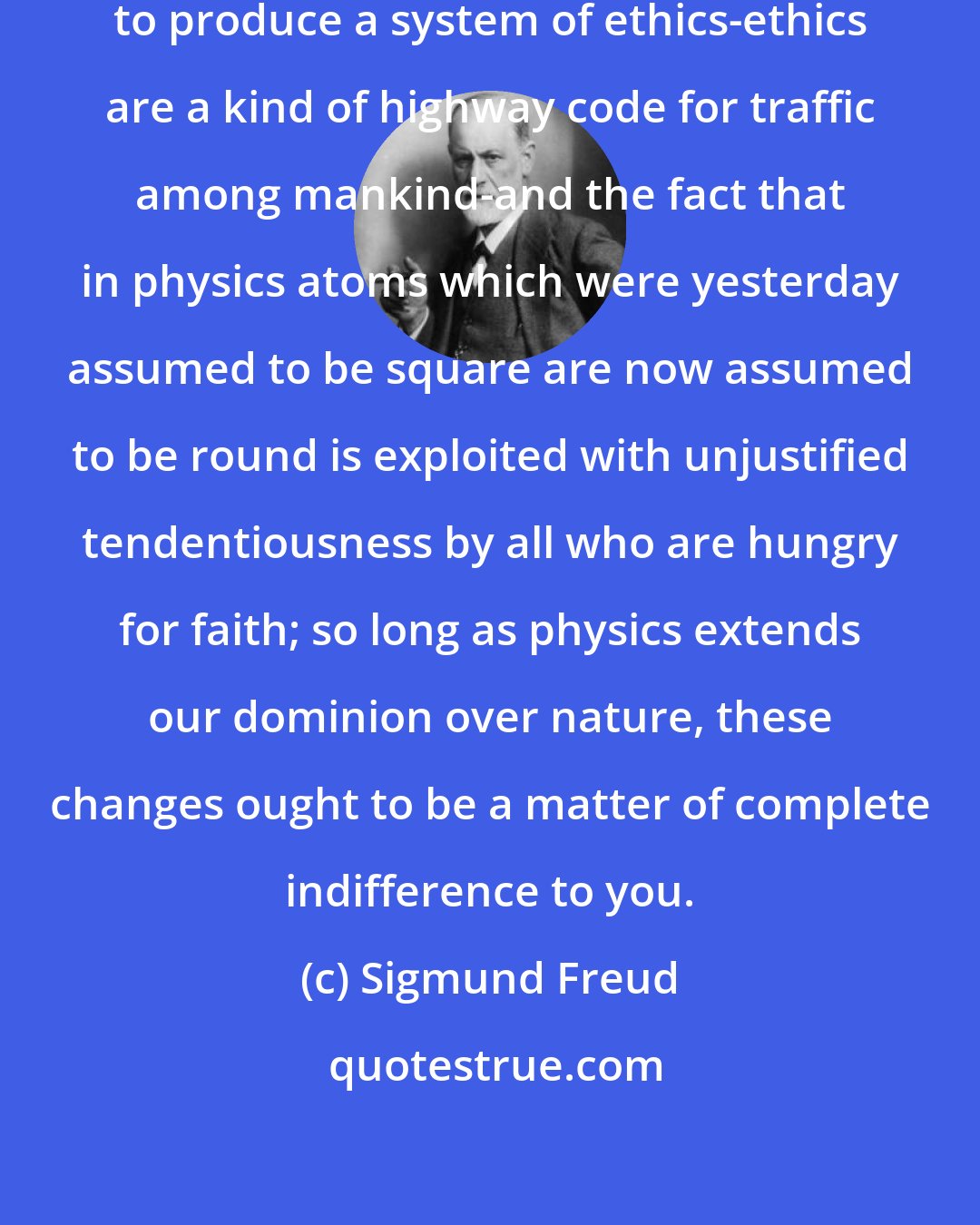 Sigmund Freud: It is unreasonable to expect science to produce a system of ethics-ethics are a kind of highway code for traffic among mankind-and the fact that in physics atoms which were yesterday assumed to be square are now assumed to be round is exploited with unjustified tendentiousness by all who are hungry for faith; so long as physics extends our dominion over nature, these changes ought to be a matter of complete indifference to you.