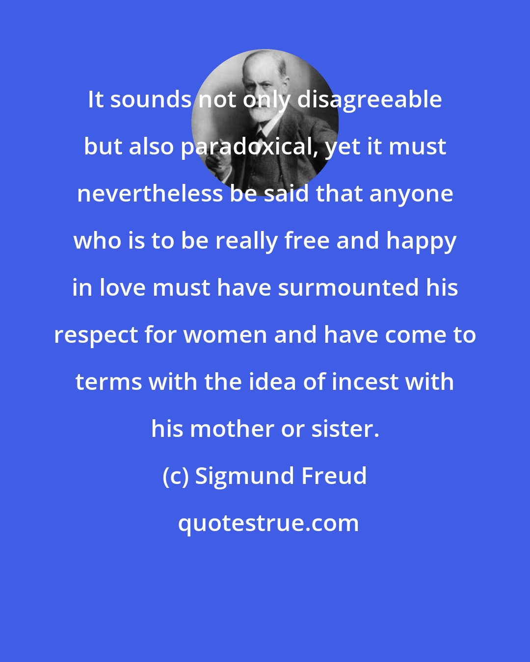 Sigmund Freud: It sounds not only disagreeable but also paradoxical, yet it must nevertheless be said that anyone who is to be really free and happy in love must have surmounted his respect for women and have come to terms with the idea of incest with his mother or sister.