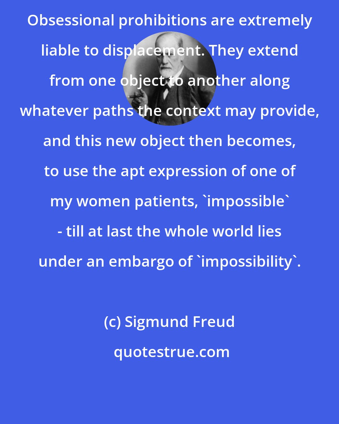 Sigmund Freud: Obsessional prohibitions are extremely liable to displacement. They extend from one object to another along whatever paths the context may provide, and this new object then becomes, to use the apt expression of one of my women patients, 'impossible' - till at last the whole world lies under an embargo of 'impossibility'.