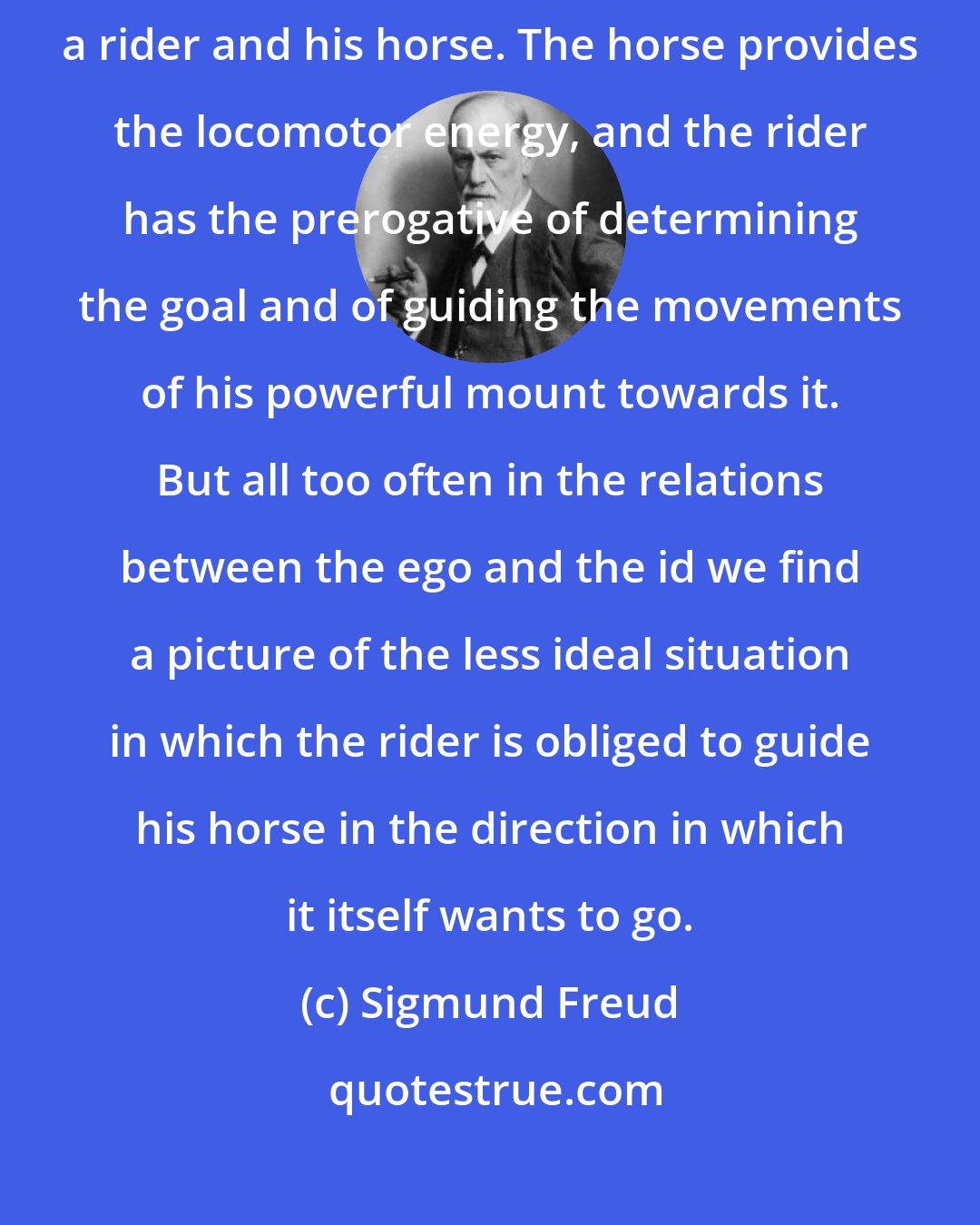 Sigmund Freud: One might compare the relation of the ego to the id with that between a rider and his horse. The horse provides the locomotor energy, and the rider has the prerogative of determining the goal and of guiding the movements of his powerful mount towards it. But all too often in the relations between the ego and the id we find a picture of the less ideal situation in which the rider is obliged to guide his horse in the direction in which it itself wants to go.