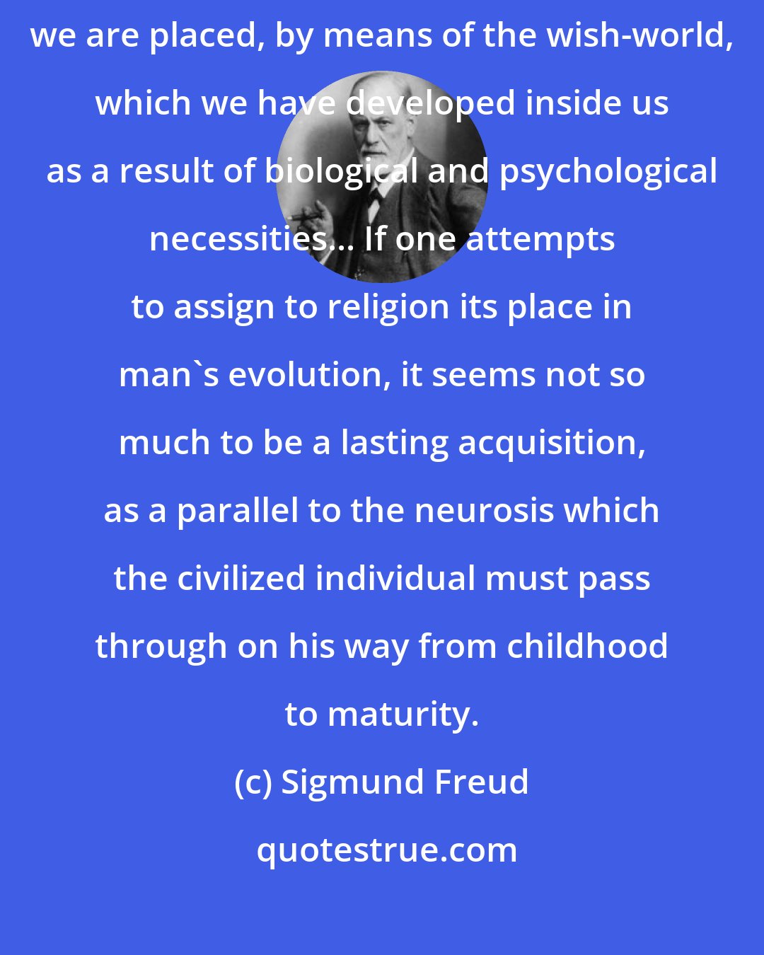 Sigmund Freud: Religion is an attempt to get control over the sensory world, in which we are placed, by means of the wish-world, which we have developed inside us as a result of biological and psychological necessities... If one attempts to assign to religion its place in man's evolution, it seems not so much to be a lasting acquisition, as a parallel to the neurosis which the civilized individual must pass through on his way from childhood to maturity.