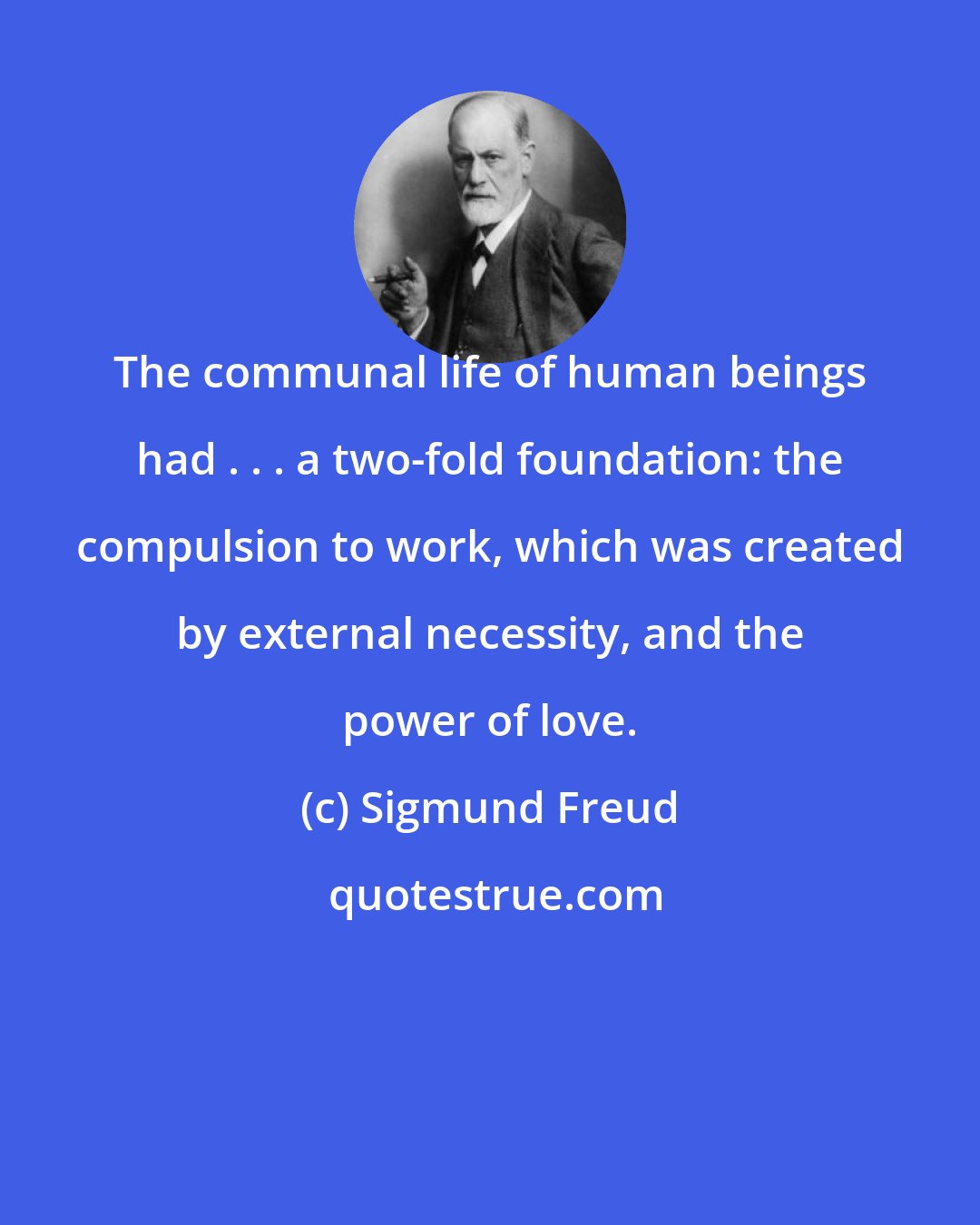 Sigmund Freud: The communal life of human beings had . . . a two-fold foundation: the compulsion to work, which was created by external necessity, and the power of love.