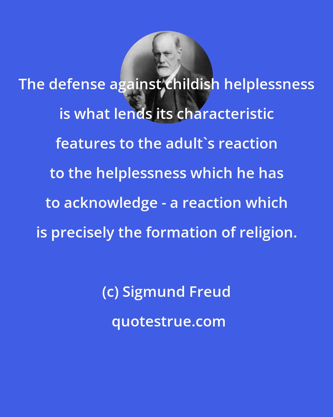 Sigmund Freud: The defense against childish helplessness is what lends its characteristic features to the adult's reaction to the helplessness which he has to acknowledge - a reaction which is precisely the formation of religion.