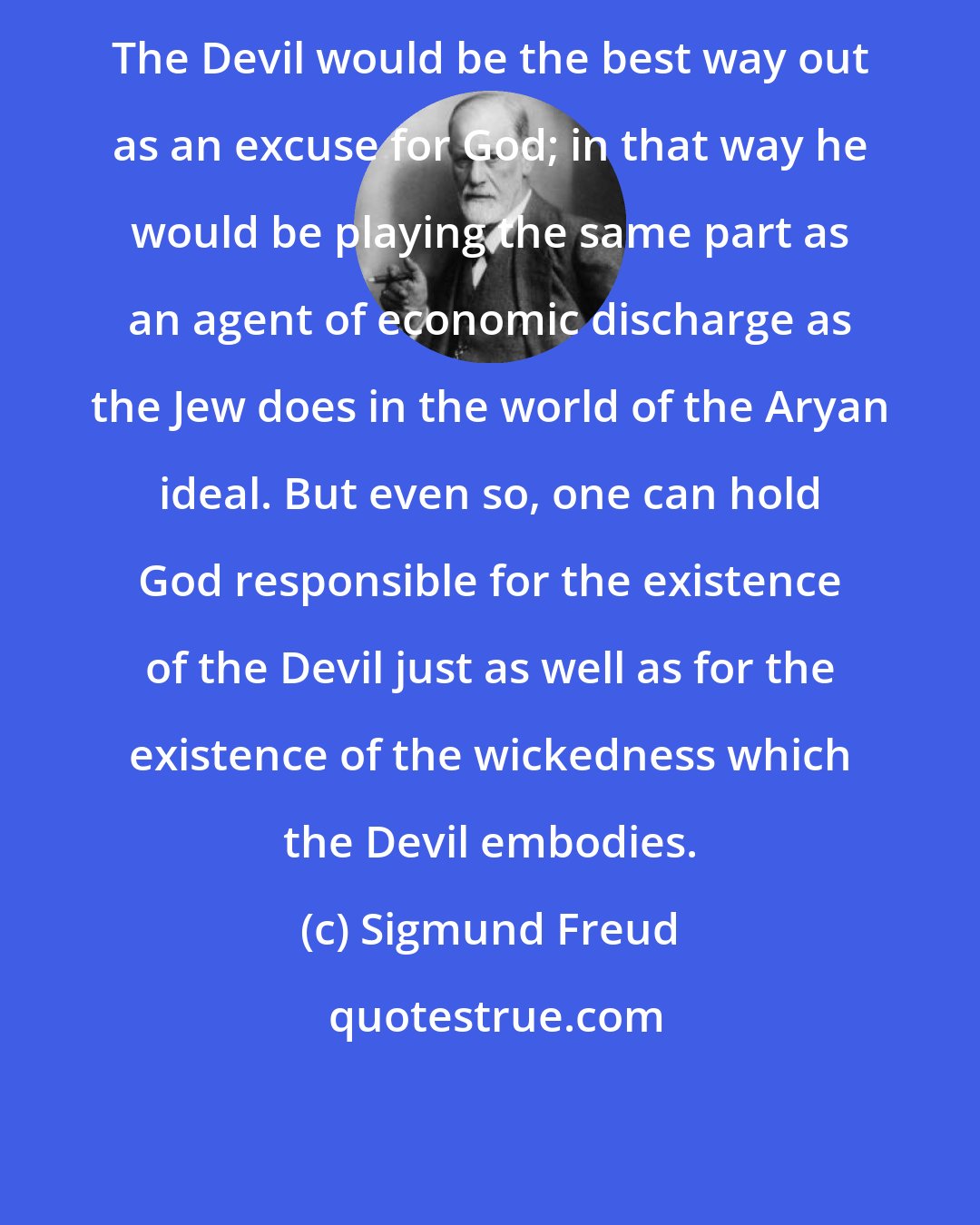 Sigmund Freud: The Devil would be the best way out as an excuse for God; in that way he would be playing the same part as an agent of economic discharge as the Jew does in the world of the Aryan ideal. But even so, one can hold God responsible for the existence of the Devil just as well as for the existence of the wickedness which the Devil embodies.