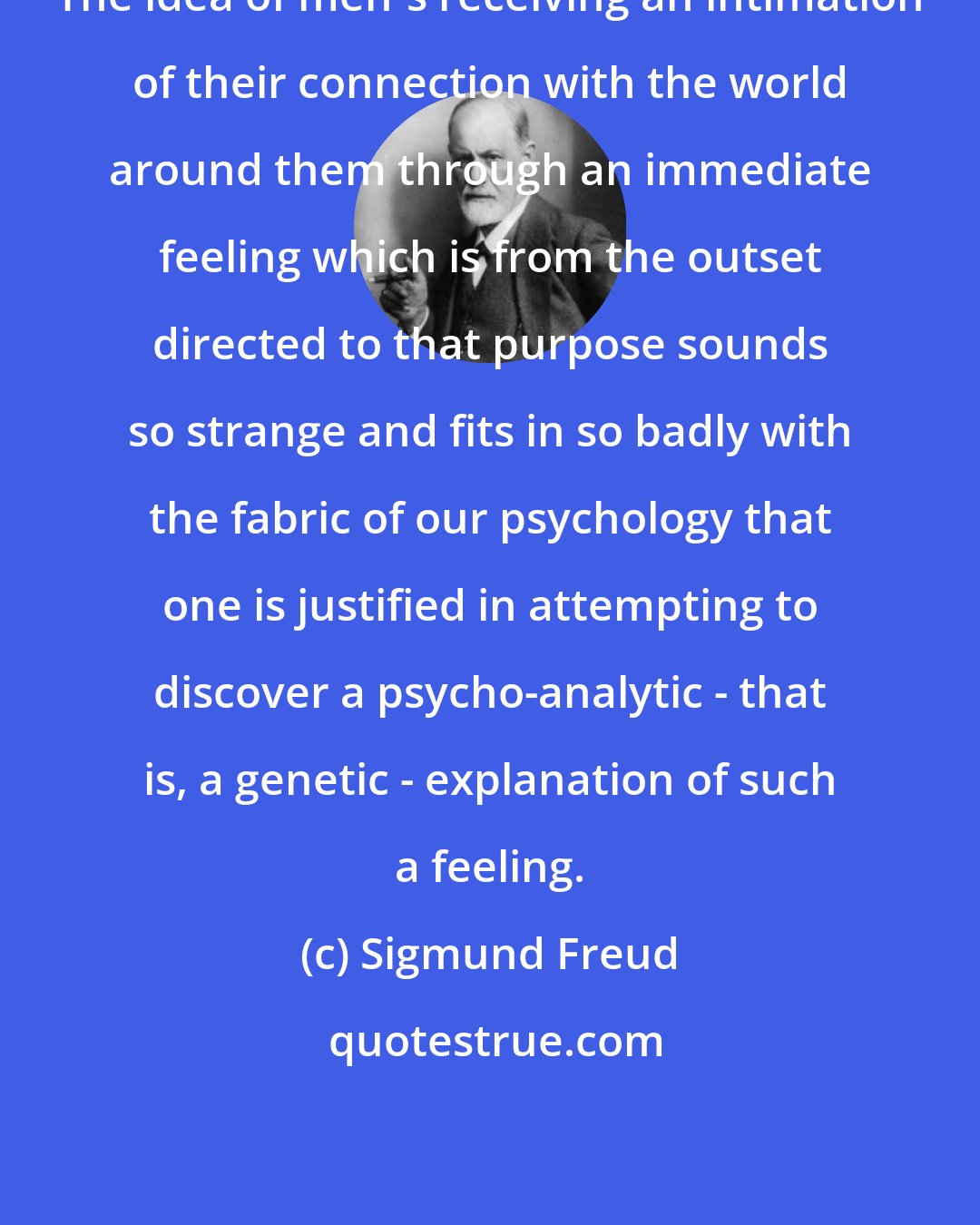 Sigmund Freud: The idea of men's receiving an intimation of their connection with the world around them through an immediate feeling which is from the outset directed to that purpose sounds so strange and fits in so badly with the fabric of our psychology that one is justified in attempting to discover a psycho-analytic - that is, a genetic - explanation of such a feeling.