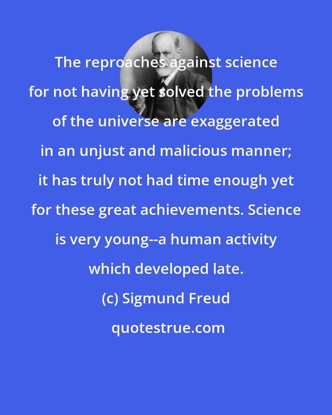 Sigmund Freud: The reproaches against science for not having yet solved the problems of the universe are exaggerated in an unjust and malicious manner; it has truly not had time enough yet for these great achievements. Science is very young--a human activity which developed late.
