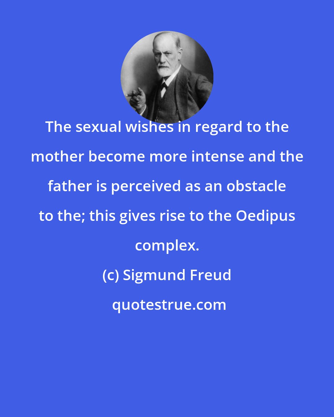 Sigmund Freud: The sexual wishes in regard to the mother become more intense and the father is perceived as an obstacle to the; this gives rise to the Oedipus complex.