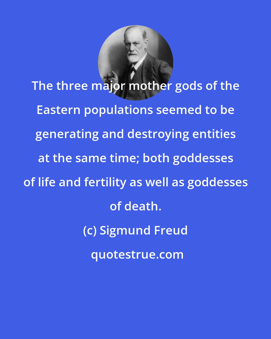 Sigmund Freud: The three major mother gods of the Eastern populations seemed to be generating and destroying entities at the same time; both goddesses of life and fertility as well as goddesses of death.