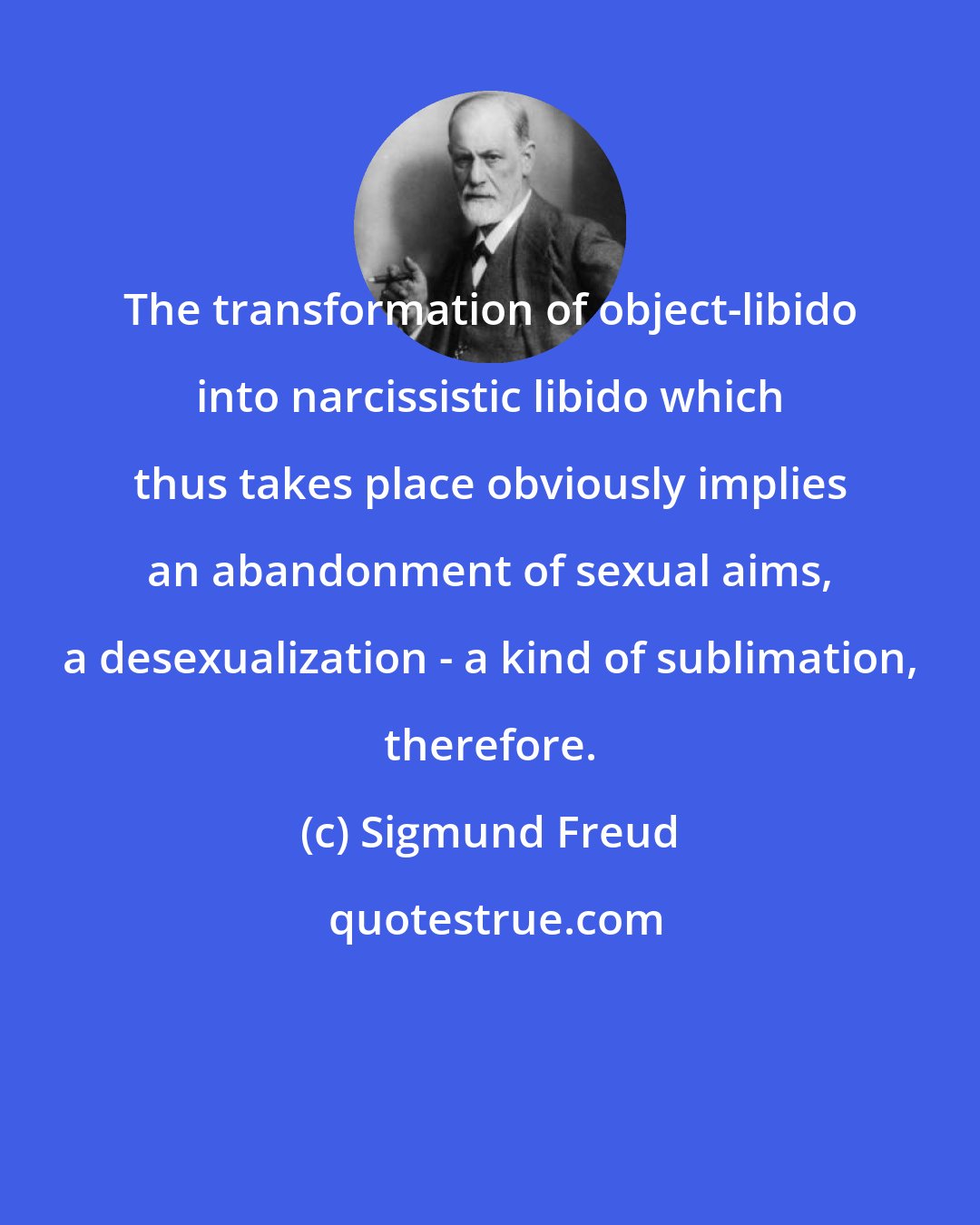 Sigmund Freud: The transformation of object-libido into narcissistic libido which thus takes place obviously implies an abandonment of sexual aims, a desexualization - a kind of sublimation, therefore.