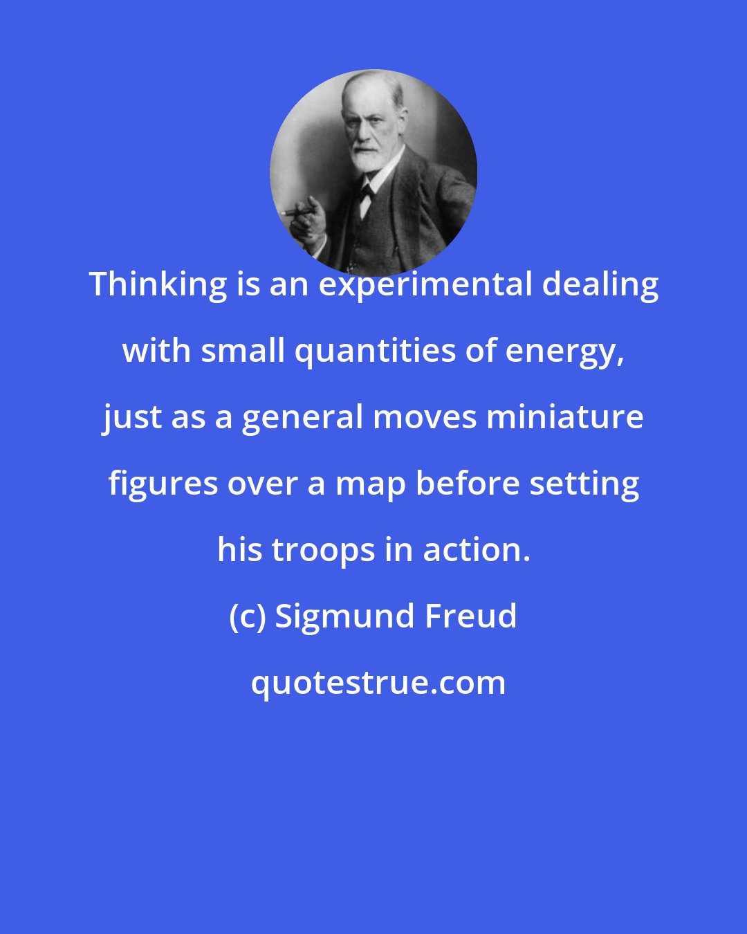 Sigmund Freud: Thinking is an experimental dealing with small quantities of energy, just as a general moves miniature figures over a map before setting his troops in action.