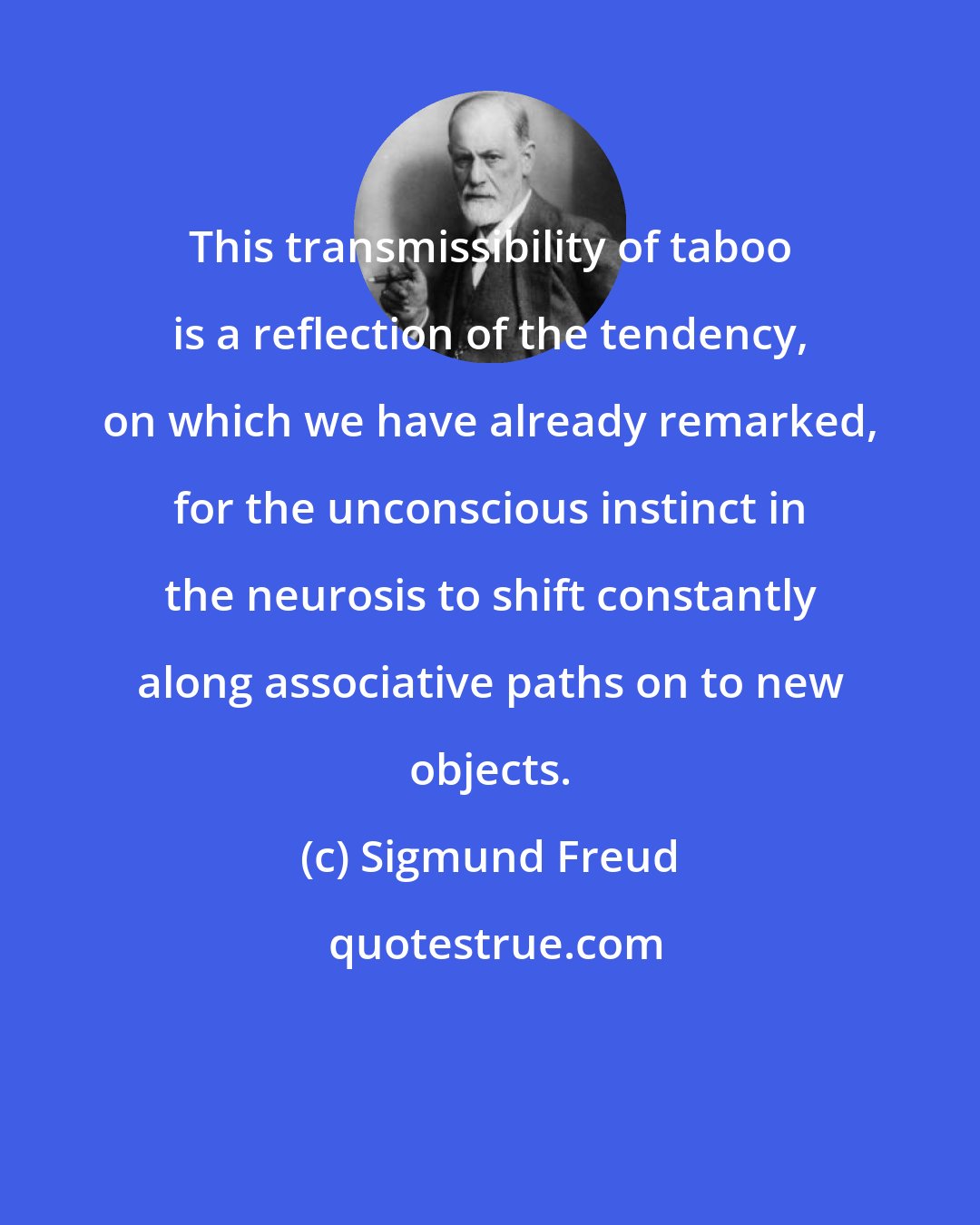 Sigmund Freud: This transmissibility of taboo is a reflection of the tendency, on which we have already remarked, for the unconscious instinct in the neurosis to shift constantly along associative paths on to new objects.