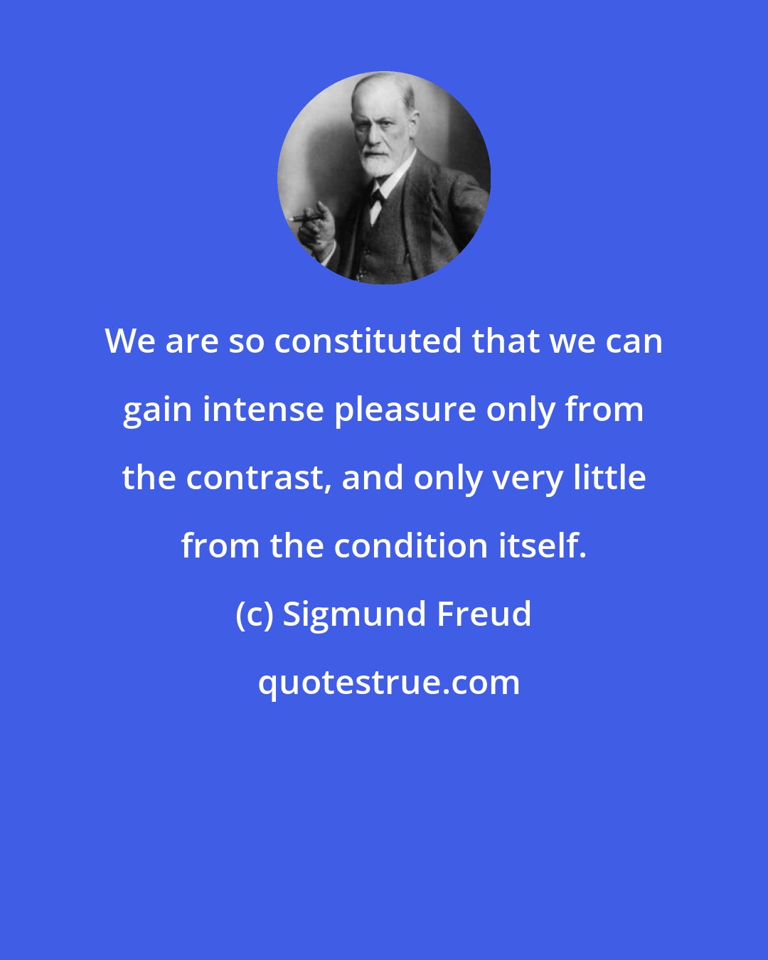 Sigmund Freud: We are so constituted that we can gain intense pleasure only from the contrast, and only very little from the condition itself.