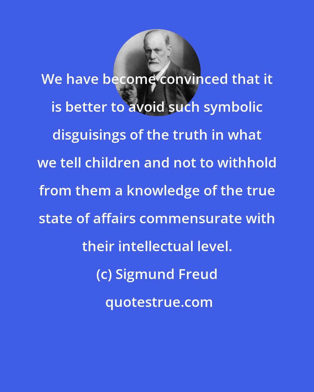 Sigmund Freud: We have become convinced that it is better to avoid such symbolic disguisings of the truth in what we tell children and not to withhold from them a knowledge of the true state of affairs commensurate with their intellectual level.