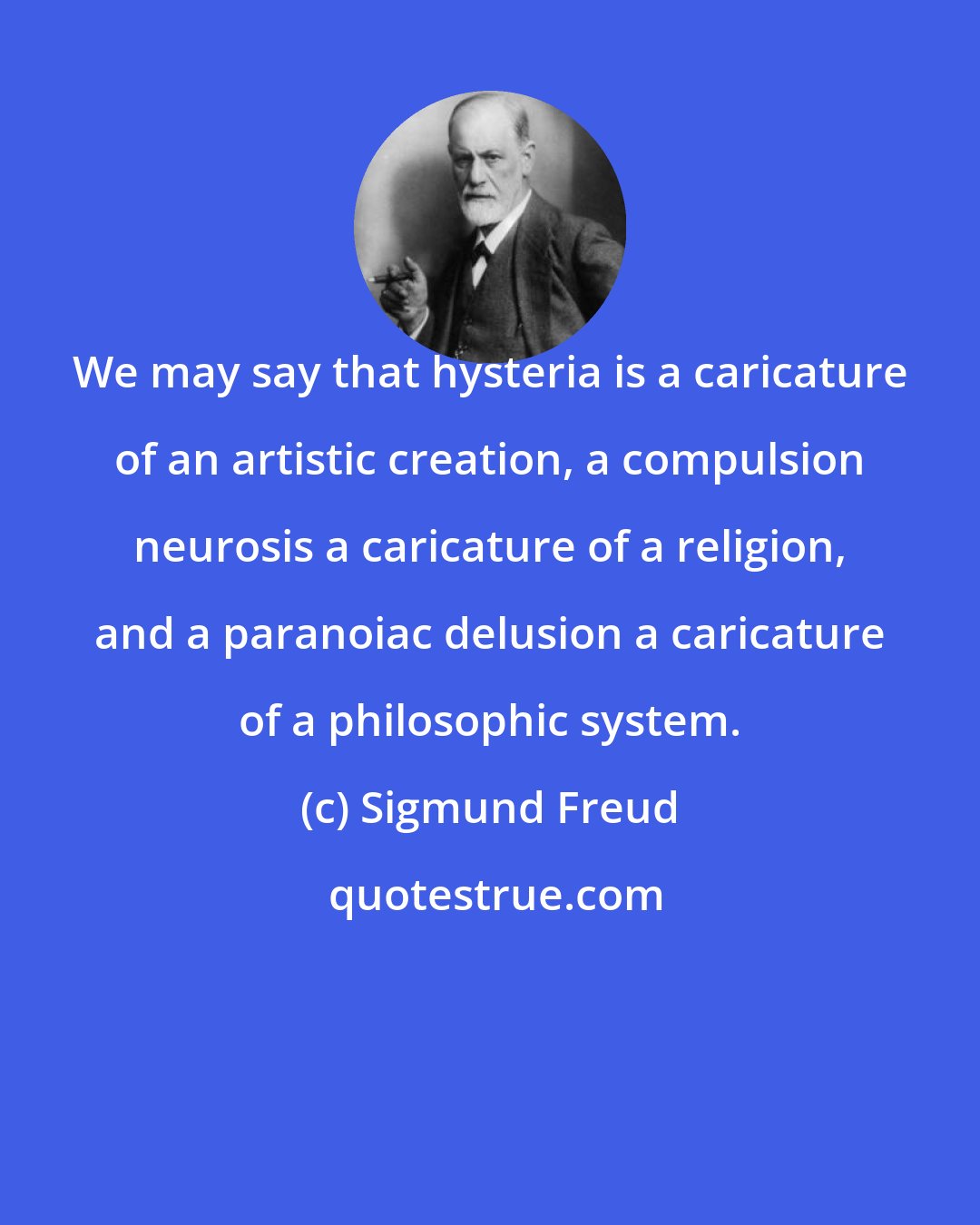 Sigmund Freud: We may say that hysteria is a caricature of an artistic creation, a compulsion neurosis a caricature of a religion, and a paranoiac delusion a caricature of a philosophic system.