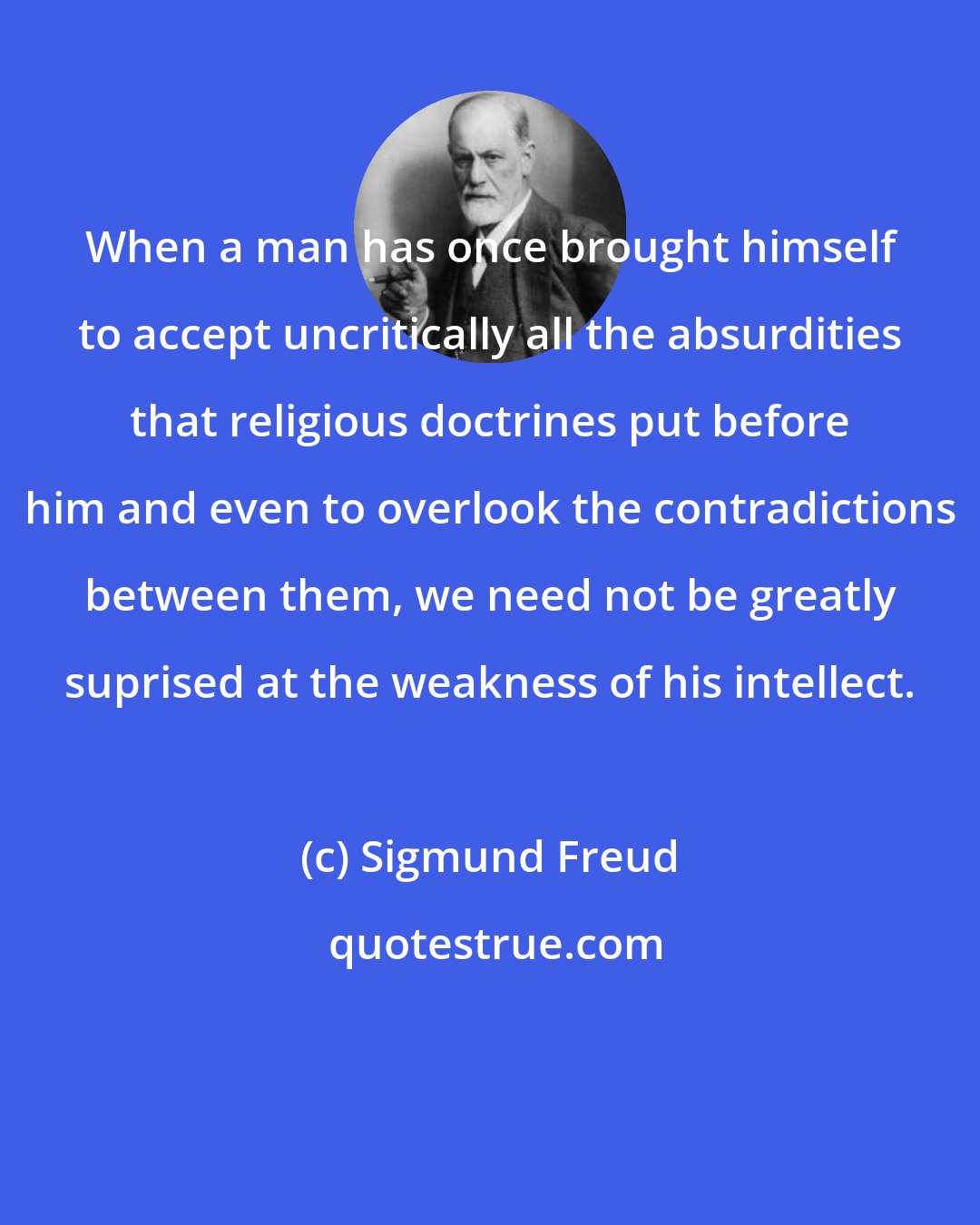 Sigmund Freud: When a man has once brought himself to accept uncritically all the absurdities that religious doctrines put before him and even to overlook the contradictions between them, we need not be greatly suprised at the weakness of his intellect.