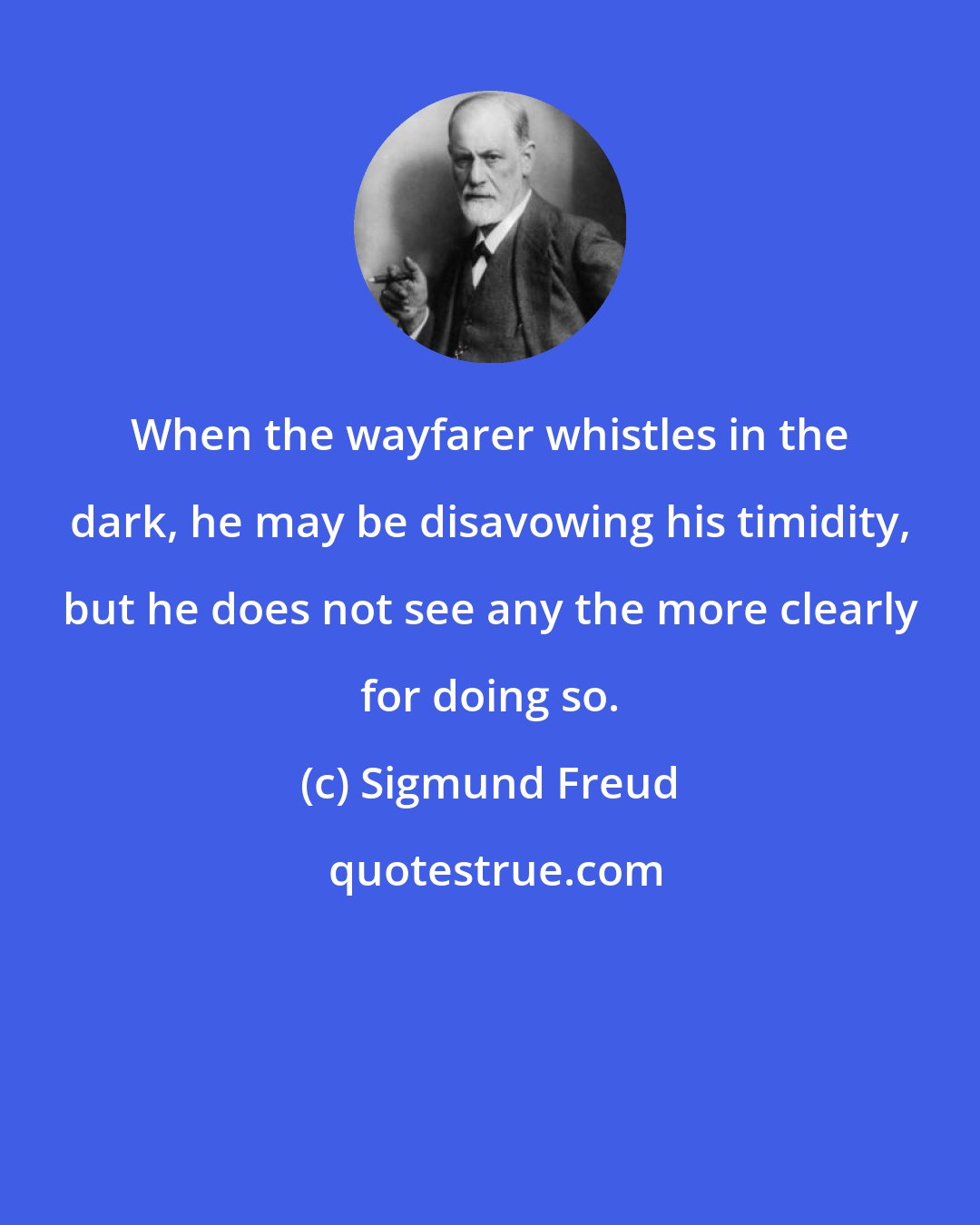 Sigmund Freud: When the wayfarer whistles in the dark, he may be disavowing his timidity, but he does not see any the more clearly for doing so.