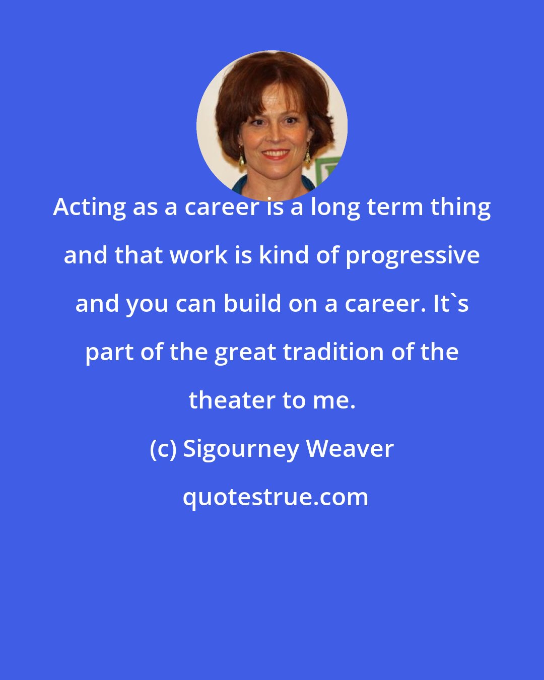 Sigourney Weaver: Acting as a career is a long term thing and that work is kind of progressive and you can build on a career. It's part of the great tradition of the theater to me.