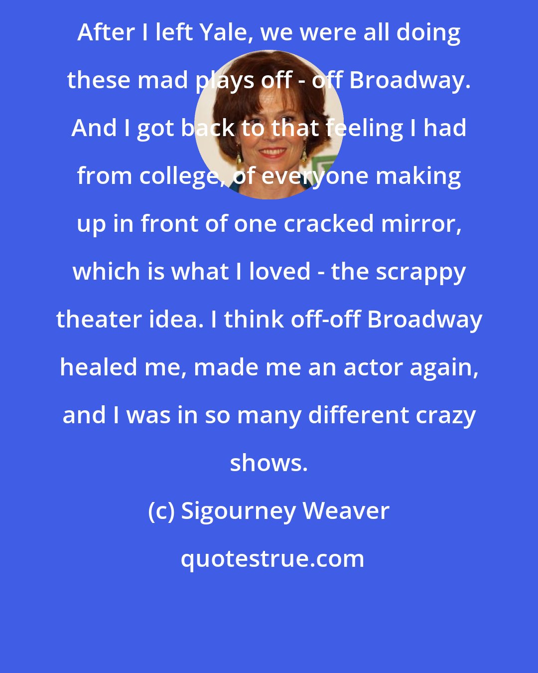 Sigourney Weaver: After I left Yale, we were all doing these mad plays off - off Broadway. And I got back to that feeling I had from college, of everyone making up in front of one cracked mirror, which is what I loved - the scrappy theater idea. I think off-off Broadway healed me, made me an actor again, and I was in so many different crazy shows.