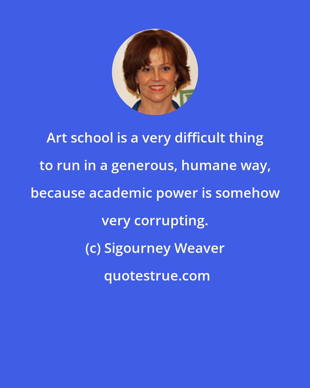 Sigourney Weaver: Art school is a very difficult thing to run in a generous, humane way, because academic power is somehow very corrupting.