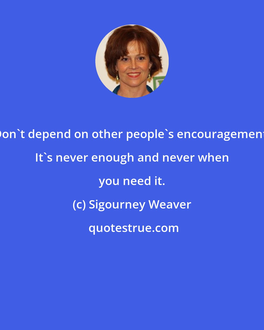 Sigourney Weaver: Don't depend on other people's encouragement. It's never enough and never when you need it.