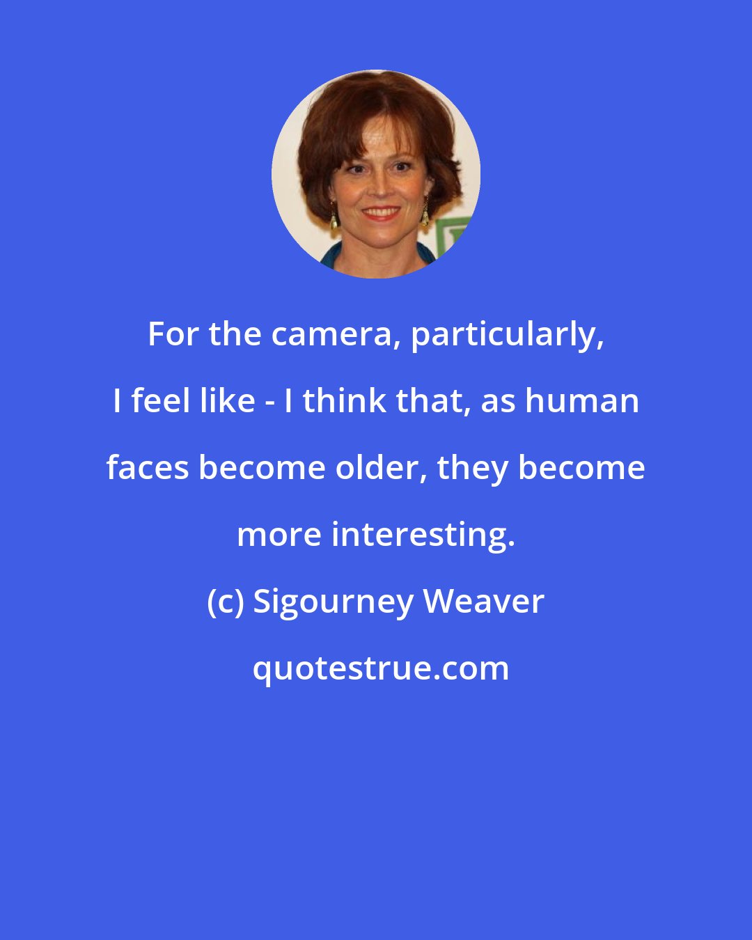 Sigourney Weaver: For the camera, particularly, I feel like - I think that, as human faces become older, they become more interesting.